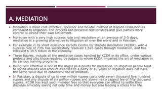 A. MEDIATION
 Mediation is more cost effective, speedier and flexible method of dispute resolution as
compared to litigation. The process can preserve relationships and give parties more
control to devise their own settlement.
 Moreover with a very high success rate and resolution on an average of 3-5 days,
mediation is a growing alternative to litigation all over the world and in Pakistan.
 For example in its short existence Karachi Centre for Dispute Resolution (KCDR), with a
success rate of 73% has successfully resolved 1,526 cases through mediation, and has
released $ 38.5 billion in the economy.
 These figures, include all the mediation cases handled by KCDR in its office, under various
projects and also those resolved by judges to whom KCDR imparted the art of mediation in
its various training programs.
 Being cost effective is one of the major plus points for mediation. In litigation people tend
to spend millions and amount awarded to a party of 10 years of litigation does not have
the same value due to consistent rise of inflation.
 In Pakistan, a dispute of up to one million rupees costs only seven thousand five hundred
rupees and any dispute of six million rupees and above has a capped fee of fifty thousand
rupees. KCDR has kept such minimal fees so that everyone can afford to settle their
disputes amicably saving not only time and money but also leading a stress free life.
 