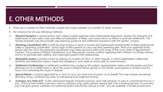 E. OTHER METHODS
 There are a number of other methods created and made available in a number of other countries.
 For instance the US uses following methods:
1. Neutral Evaluation: a neutral person with subject-matter expertise hears abbreviated arguments, reviews the strengths and
weaknesses of each side’s case, and offers an evaluation of likely court outcomes in an effort to promote settlement. The
neutral evaluator may also provide case planning guidance and settlement assistance with the parties' consent.
2. Parenting Coordination (PC): a child-focused process in which a trained and experienced mental health or legal professional
called a “parenting coordinator” assists high-conflict parents to carry out their parenting plan. With prior approval of the
parties and the court, the parenting coordinator may make decisions within the scope of the court order or appointment
contract. The purpose of Parent Coordination is to help parents resolve conflicts regarding their children in a timely manner
and try to promote safe, healthy, and meaningful parent-child relationships.
3. Restorative Justice: a process meant to address an incident of harm, or other dispute, in which stakeholders collectively
identifies and addresses impact, needs and obligations, and create an action plan to move forward.
4. Settlement Conferencing: in settlement conferencing, a judge or the judge’s representative meets with the parties and their
attorneys to try to settle some or all of the issues in dispute before going to trial. Parties’ participation is limited, and the
focus is on narrowing the issues in dispute.
5. Special Master: a neutral appointed by a court to carry out some sort of action on its behalf. This may include overseeing
discovery issues, conferencing cases, or overseeing post-judgment activity.
6. Summary Jury Trials (SJT): In this adversarial dispute resolution process, each side presents its case in a shortened form to a
jury. The jury then makes a decision, which is advisory only, unless parties request that it be a binding decision. A summary
jury trial gives parties a preview of a potential verdict should the case go to trial. SJTs are available in limited jurisdictions.
 