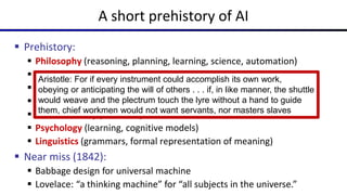 A short prehistory of AI
 Prehistory:
 Philosophy (reasoning, planning, learning, science, automation)
 Mathematics (logic, probability, optimization)
 Neuroscience (neurons, adaptation)
 Economics (rationality, game theory)
 Control theory (feedback)
 Psychology (learning, cognitive models)
 Linguistics (grammars, formal representation of meaning)
 Near miss (1842):
 Babbage design for universal machine
 Lovelace: “a thinking machine” for “all subjects in the universe.”
Aristotle: For if every instrument could accomplish its own work,
obeying or anticipating the will of others . . . if, in like manner, the shuttle
would weave and the plectrum touch the lyre without a hand to guide
them, chief workmen would not want servants, nor masters slaves
 