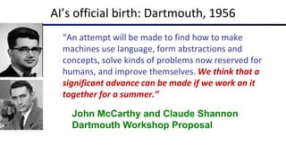 “An attempt will be made to find how to make
machines use language, form abstractions and
concepts, solve kinds of problems now reserved for
humans, and improve themselves. We think that a
significant advance can be made if we work on it
together for a summer.”
John McCarthy and Claude Shannon
Dartmouth Workshop Proposal
AI’s official birth: Dartmouth, 1956
 