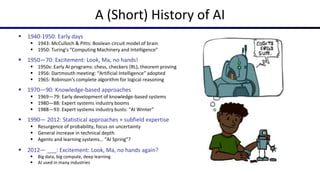 A (Short) History of AI
 1940-1950: Early days
 1943: McCulloch & Pitts: Boolean circuit model of brain
 1950: Turing's “Computing Machinery and Intelligence”
 1950—70: Excitement: Look, Ma, no hands!
 1950s: Early AI programs: chess, checkers (RL), theorem proving
 1956: Dartmouth meeting: “Artificial Intelligence” adopted
 1965: Robinson's complete algorithm for logical reasoning
 1970—90: Knowledge-based approaches
 1969—79: Early development of knowledge-based systems
 1980—88: Expert systems industry booms
 1988—93: Expert systems industry busts: “AI Winter”
 1990— 2012: Statistical approaches + subfield expertise
 Resurgence of probability, focus on uncertainty
 General increase in technical depth
 Agents and learning systems… “AI Spring”?
 2012— ___: Excitement: Look, Ma, no hands again?
 Big data, big compute, deep learning
 AI used in many industries
 