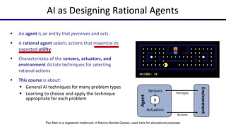 AI as Designing Rational Agents
 An agent is an entity that perceives and acts.
 A rational agent selects actions that maximize its
expected utility.
 Characteristics of the sensors, actuators, and
environment dictate techniques for selecting
rational actions
 This course is about:
 General AI techniques for many problem types
 Learning to choose and apply the technique
appropriate for each problem
Agent
?
Sensors
Actuators
Environment
Percepts
Actions
Pac-Man is a registered trademark of Namco-Bandai Games, used here for educational purposes
 