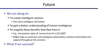 Future
 We are doing AI…
 To create intelligent systems
 The more intelligent, the better
 To gain a better understanding of human intelligence
 To magnify those benefits that flow from it
 E.g., net present value of human-level AI ≥ $13,500T
 Might help us avoid war and ecological catastrophes, achieve immortality and
expand throughout the universe
 What if we succeed?
 