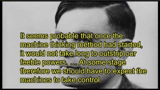 It seems probable that once the
machine thinking method had started,
it would not take long to outstrip our
feeble powers. … At some stage
therefore we should have to expect the
machines to take control
 
