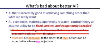  AI that is incredibly good at achieving something other than
what we really want
 AI, economics, statistics, operations research, control theory all
assume utility to be fixed, known, and exogenously specified
 Machines are intelligent to the extent that their actions can be
expected to achieve their objectives
 Machines are beneficial to the extent that their actions can be
expected to achieve our objectives
What’s bad about better AI?
 