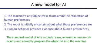 1. The machine’s only objective is to maximize the realization of
human preferences
2. The robot is initially uncertain about what those preferences are
3. Human behavior provides evidence about human preferences
A new model for AI
The standard model of AI is a special case, where the human can
exactly and correctly program the objective into the machine
 