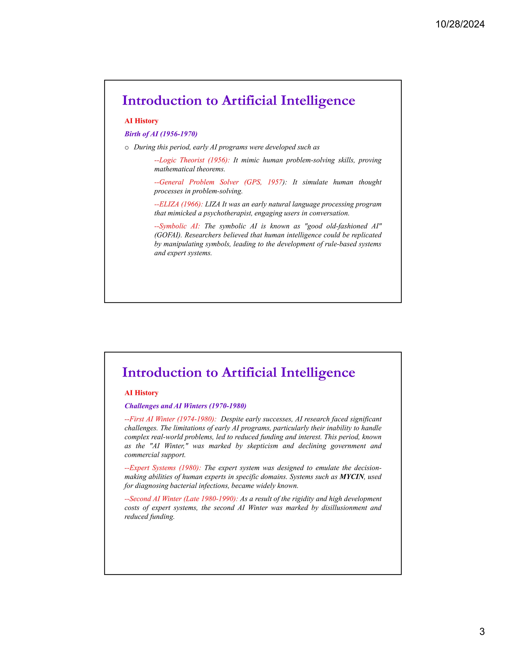 10/28/2024
3
Introduction to Artificial Intelligence
AI History
Birth of AI (1956-1970)
o During this period, early AI programs were developed such as
--Logic Theorist (1956): It mimic human problem-solving skills, proving
mathematical theorems.
--General Problem Solver (GPS, 1957): It simulate human thought
processes in problem-solving.
--ELIZA (1966): LIZA It was an early natural language processing program
that mimicked a psychotherapist, engaging users in conversation.
--Symbolic AI: The symbolic AI is known as "good old-fashioned AI"
(GOFAI). Researchers believed that human intelligence could be replicated
by manipulating symbols, leading to the development of rule-based systems
and expert systems.
Introduction to Artificial Intelligence
AI History
Challenges and AI Winters (1970-1980)
--First AI Winter (1974-1980): Despite early successes, AI research faced significant
challenges. The limitations of early AI programs, particularly their inability to handle
complex real-world problems, led to reduced funding and interest. This period, known
as the "AI Winter," was marked by skepticism and declining government and
commercial support.
--Expert Systems (1980): The expert system was designed to emulate the decision-
making abilities of human experts in specific domains. Systems such as MYCIN, used
for diagnosing bacterial infections, became widely known.
--Second AI Winter (Late 1980-1990): As a result of the rigidity and high development
costs of expert systems, the second AI Winter was marked by disillusionment and
reduced funding.
 