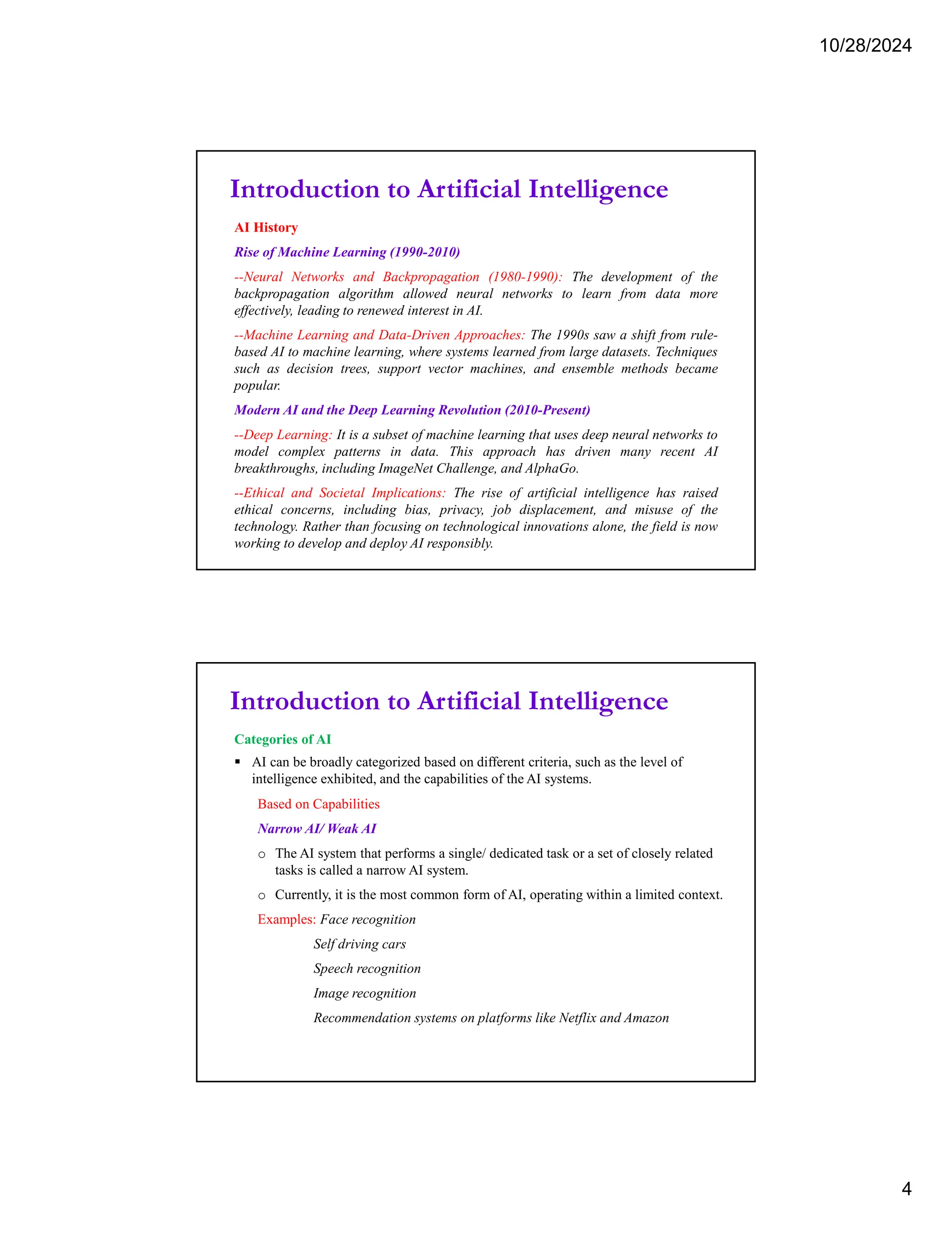 10/28/2024
4
Introduction to Artificial Intelligence
AI History
Rise of Machine Learning (1990-2010)
--Neural Networks and Backpropagation (1980-1990): The development of the
backpropagation algorithm allowed neural networks to learn from data more
effectively, leading to renewed interest in AI.
--Machine Learning and Data-Driven Approaches: The 1990s saw a shift from rule-
based AI to machine learning, where systems learned from large datasets. Techniques
such as decision trees, support vector machines, and ensemble methods became
popular.
Modern AI and the Deep Learning Revolution (2010-Present)
--Deep Learning: It is a subset of machine learning that uses deep neural networks to
model complex patterns in data. This approach has driven many recent AI
breakthroughs, including ImageNet Challenge, and AlphaGo.
--Ethical and Societal Implications: The rise of artificial intelligence has raised
ethical concerns, including bias, privacy, job displacement, and misuse of the
technology. Rather than focusing on technological innovations alone, the field is now
working to develop and deploy AI responsibly.
Introduction to Artificial Intelligence
Categories of AI
 AI can be broadly categorized based on different criteria, such as the level of
intelligence exhibited, and the capabilities of the AI systems.
Based on Capabilities
Narrow AI/ Weak AI
o The AI system that performs a single/ dedicated task or a set of closely related
tasks is called a narrow AI system.
o Currently, it is the most common form of AI, operating within a limited context.
Examples: Face recognition
Self driving cars
Speech recognition
Image recognition
Recommendation systems on platforms like Netflix and Amazon
 