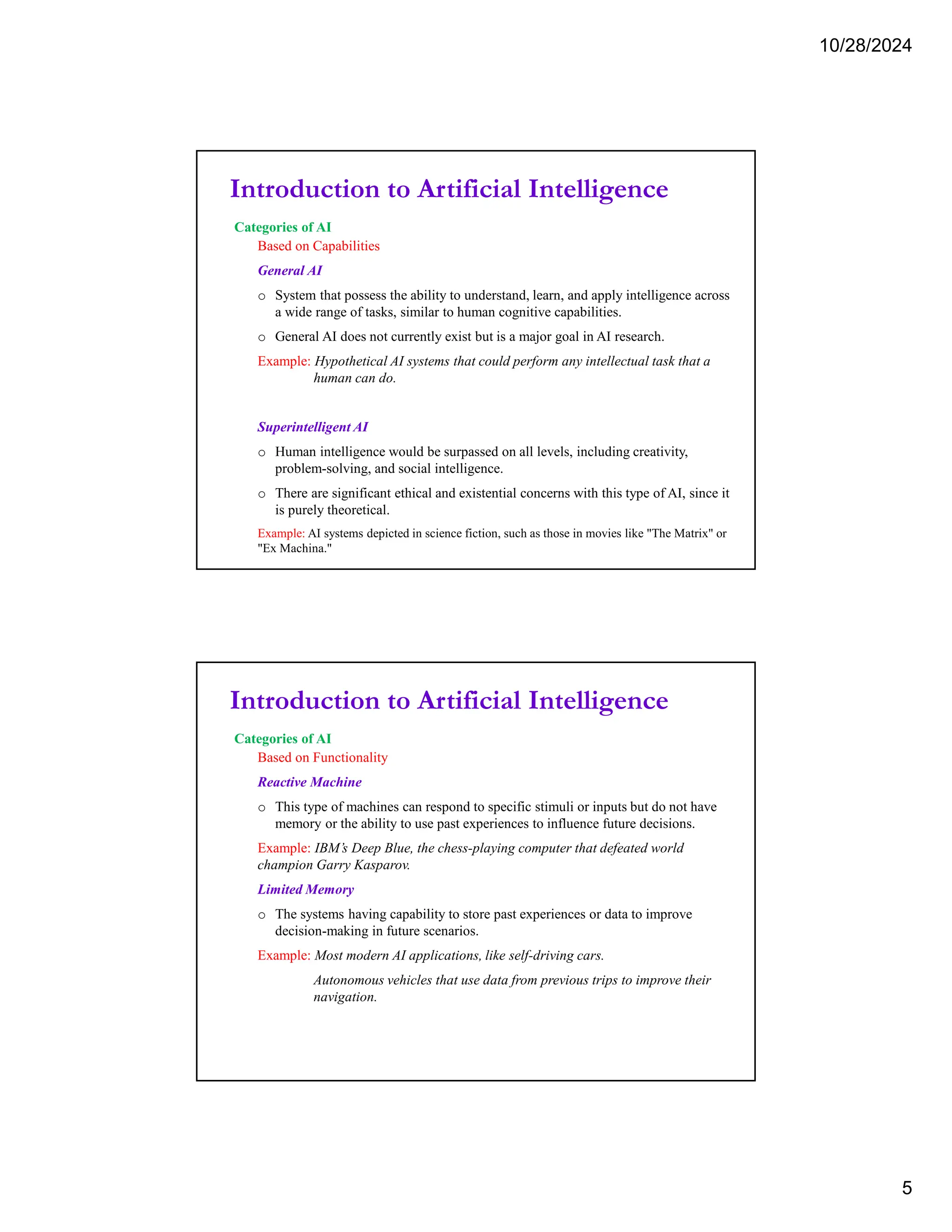 10/28/2024
5
Introduction to Artificial Intelligence
Categories of AI
Based on Capabilities
General AI
o System that possess the ability to understand, learn, and apply intelligence across
a wide range of tasks, similar to human cognitive capabilities.
o General AI does not currently exist but is a major goal in AI research.
Example: Hypothetical AI systems that could perform any intellectual task that a
human can do.
Superintelligent AI
o Human intelligence would be surpassed on all levels, including creativity,
problem-solving, and social intelligence.
o There are significant ethical and existential concerns with this type of AI, since it
is purely theoretical.
Example: AI systems depicted in science fiction, such as those in movies like "The Matrix" or
"Ex Machina."
Introduction to Artificial Intelligence
Categories of AI
Based on Functionality
Reactive Machine
o This type of machines can respond to specific stimuli or inputs but do not have
memory or the ability to use past experiences to influence future decisions.
Example: IBM’s Deep Blue, the chess-playing computer that defeated world
champion Garry Kasparov.
Limited Memory
o The systems having capability to store past experiences or data to improve
decision-making in future scenarios.
Example: Most modern AI applications, like self-driving cars.
Autonomous vehicles that use data from previous trips to improve their
navigation.
 