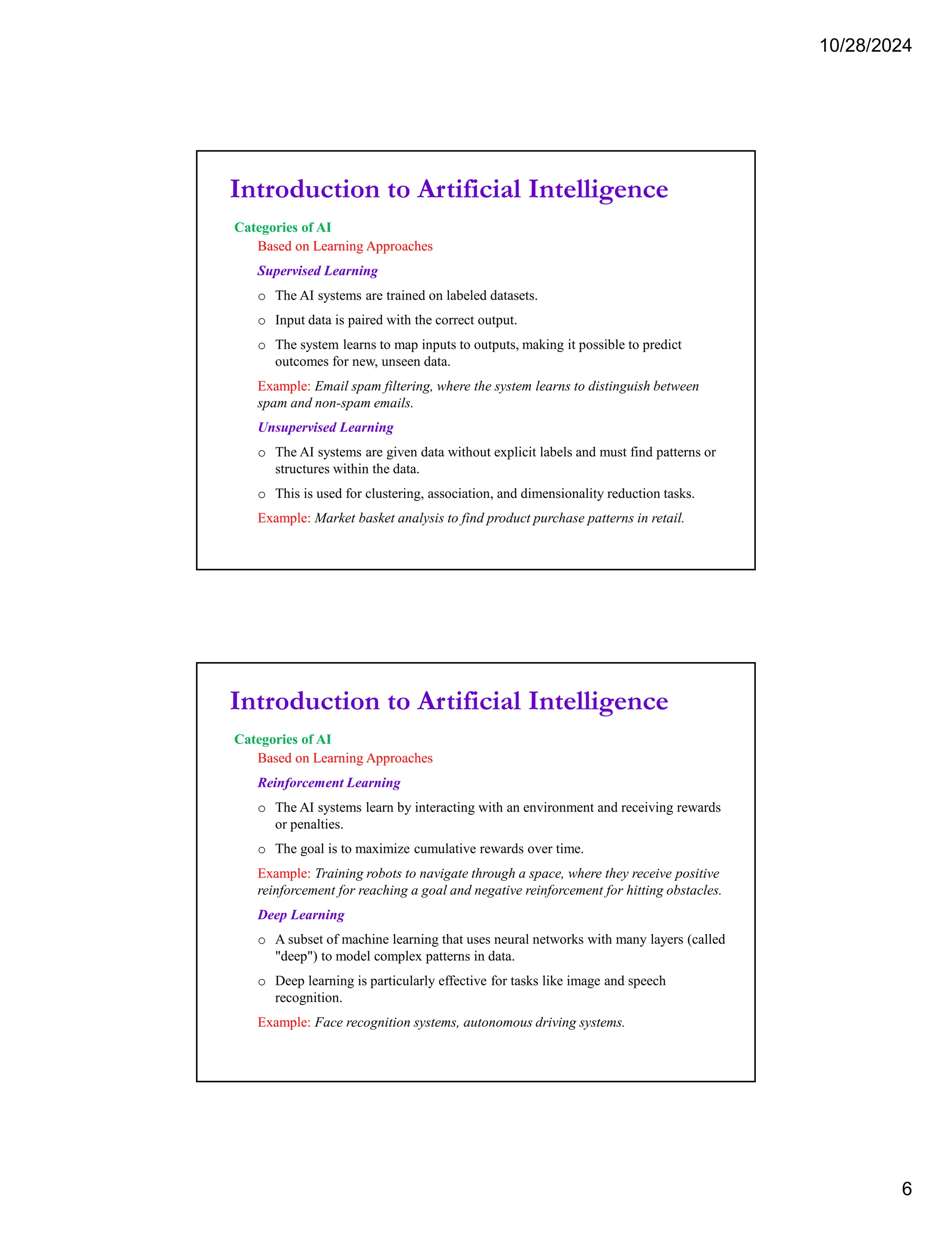 10/28/2024
6
Introduction to Artificial Intelligence
Categories of AI
Based on Learning Approaches
Supervised Learning
o The AI systems are trained on labeled datasets.
o Input data is paired with the correct output.
o The system learns to map inputs to outputs, making it possible to predict
outcomes for new, unseen data.
Example: Email spam filtering, where the system learns to distinguish between
spam and non-spam emails.
Unsupervised Learning
o The AI systems are given data without explicit labels and must find patterns or
structures within the data.
o This is used for clustering, association, and dimensionality reduction tasks.
Example: Market basket analysis to find product purchase patterns in retail.
Introduction to Artificial Intelligence
Categories of AI
Based on Learning Approaches
Reinforcement Learning
o The AI systems learn by interacting with an environment and receiving rewards
or penalties.
o The goal is to maximize cumulative rewards over time.
Example: Training robots to navigate through a space, where they receive positive
reinforcement for reaching a goal and negative reinforcement for hitting obstacles.
Deep Learning
o A subset of machine learning that uses neural networks with many layers (called
"deep") to model complex patterns in data.
o Deep learning is particularly effective for tasks like image and speech
recognition.
Example: Face recognition systems, autonomous driving systems.
 