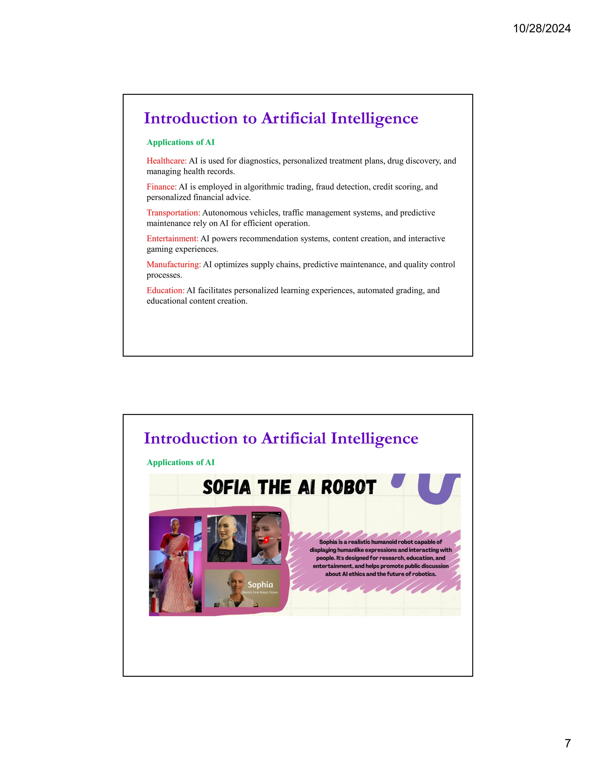 10/28/2024
7
Introduction to Artificial Intelligence
Applications of AI
Healthcare: AI is used for diagnostics, personalized treatment plans, drug discovery, and
managing health records.
Finance: AI is employed in algorithmic trading, fraud detection, credit scoring, and
personalized financial advice.
Transportation: Autonomous vehicles, traffic management systems, and predictive
maintenance rely on AI for efficient operation.
Entertainment: AI powers recommendation systems, content creation, and interactive
gaming experiences.
Manufacturing: AI optimizes supply chains, predictive maintenance, and quality control
processes.
Education: AI facilitates personalized learning experiences, automated grading, and
educational content creation.
Introduction to Artificial Intelligence
Applications of AI
 
