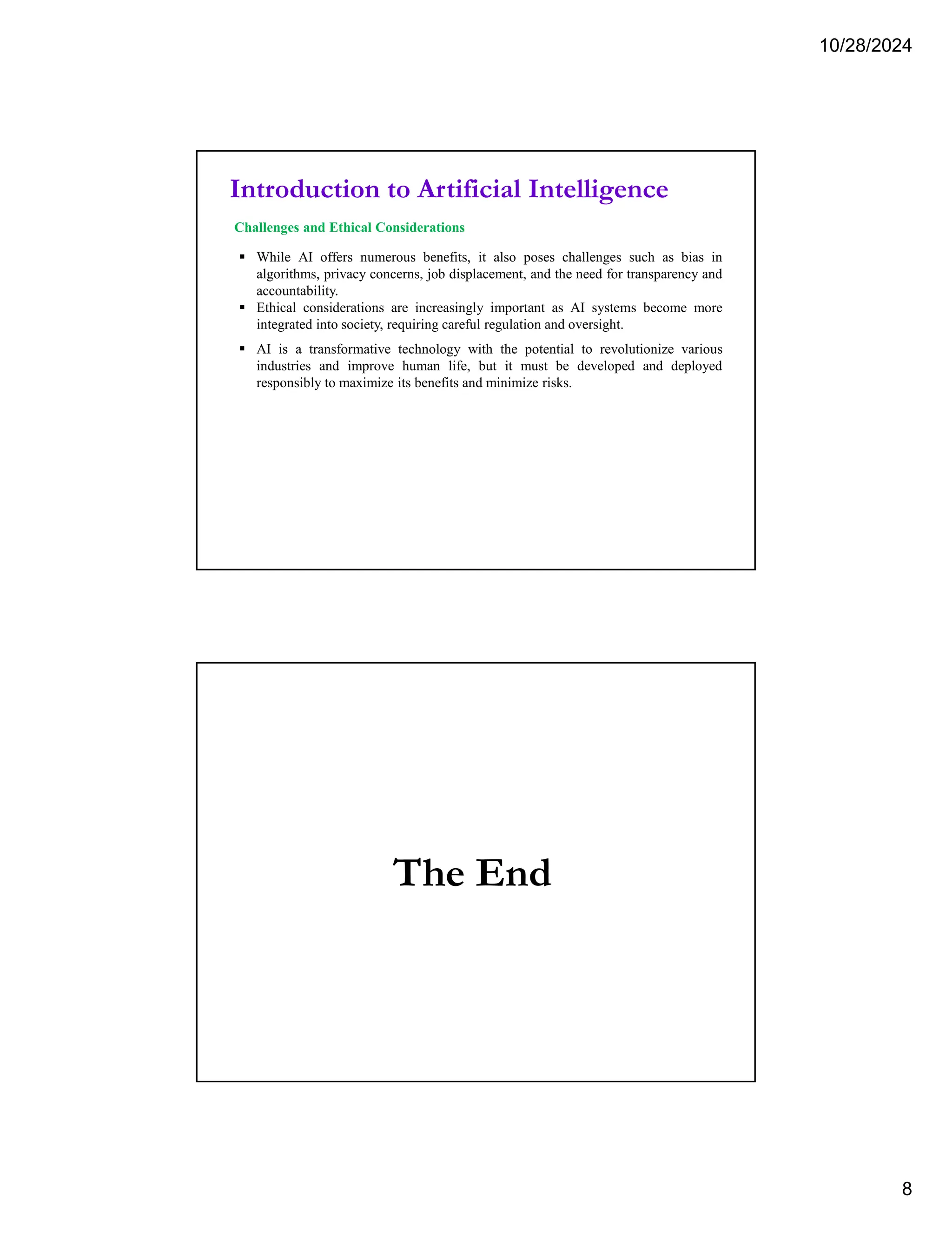 10/28/2024
8
Introduction to Artificial Intelligence
Challenges and Ethical Considerations
 While AI offers numerous benefits, it also poses challenges such as bias in
algorithms, privacy concerns, job displacement, and the need for transparency and
accountability.
 Ethical considerations are increasingly important as AI systems become more
integrated into society, requiring careful regulation and oversight.
 AI is a transformative technology with the potential to revolutionize various
industries and improve human life, but it must be developed and deployed
responsibly to maximize its benefits and minimize risks.
The End
 