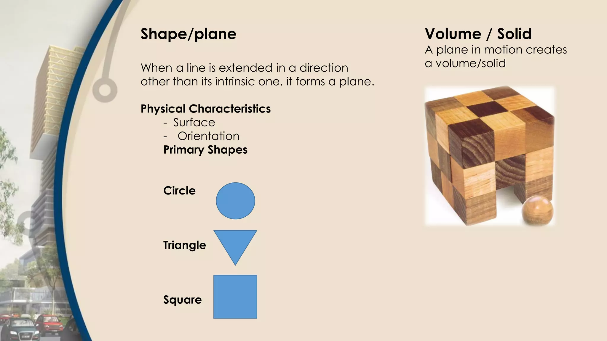 Shape/plane
When a line is extended in a direction
other than its intrinsic one, it forms a plane.
Physical Characteristics
- Surface
- Orientation
Primary Shapes
Circle
Triangle
Square
Volume / Solid
A plane in motion creates
a volume/solid
 