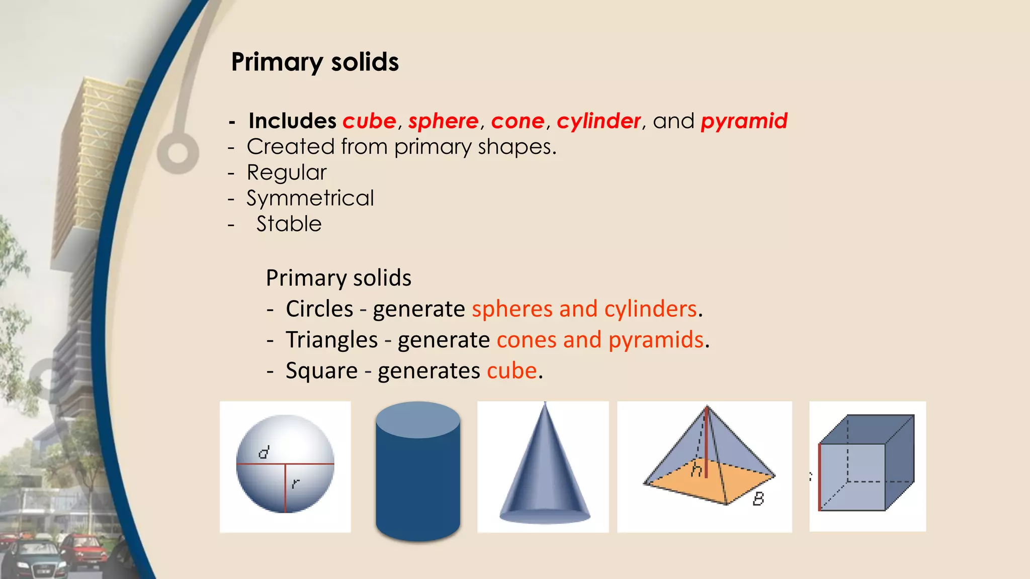 Primary solids
- Includes cube, sphere, cone, cylinder, and pyramid
- Created from primary shapes.
- Regular
- Symmetrical
- Stable
Primary solids
- Circles - generate spheres and cylinders.
- Triangles - generate cones and pyramids.
- Square - generates cube.
 