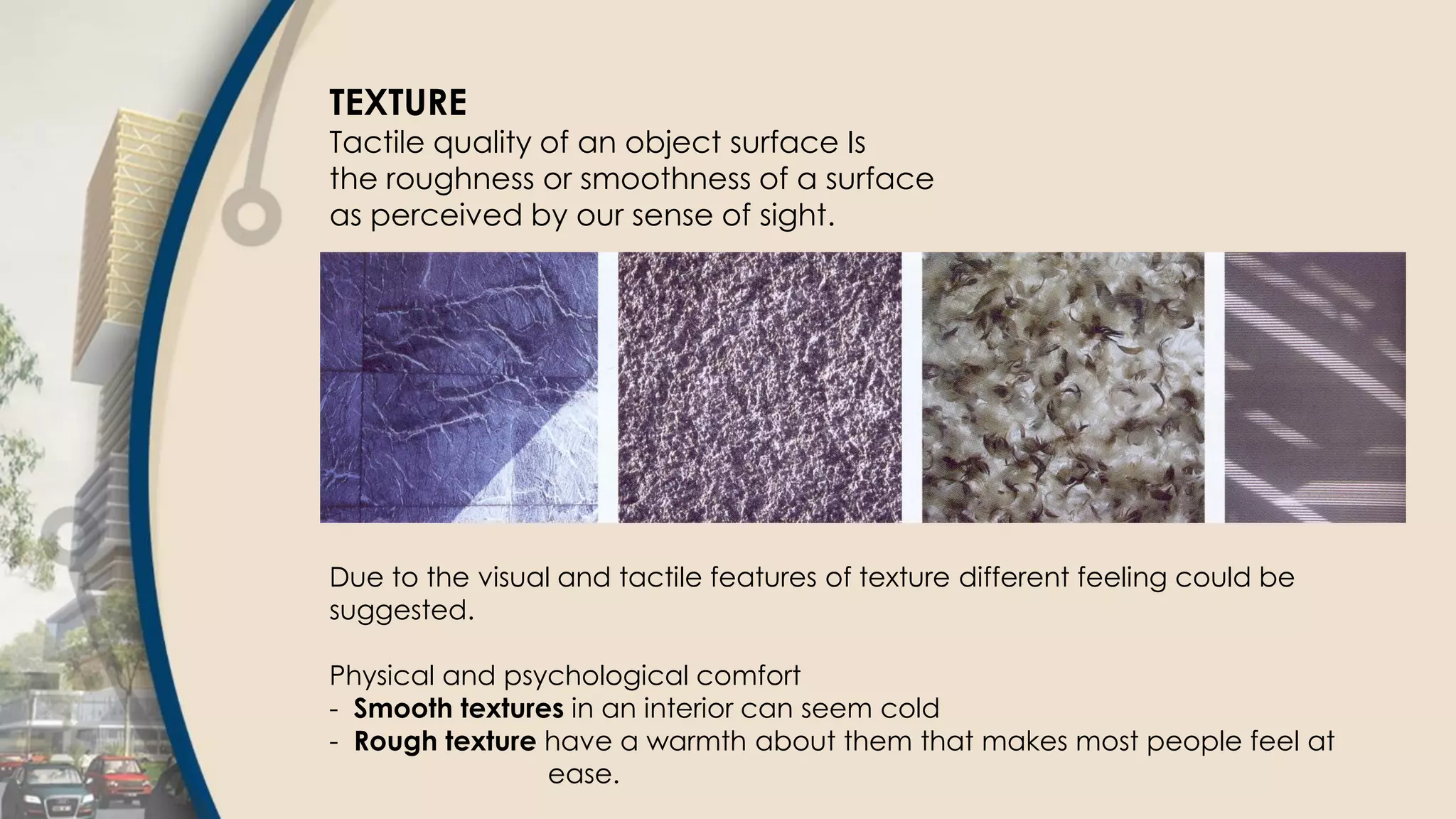 TEXTURE
Tactile quality of an object surface Is
the roughness or smoothness of a surface
as perceived by our sense of sight.
Due to the visual and tactile features of texture different feeling could be
suggested.
Physical and psychological comfort
- Smooth textures in an interior can seem cold
- Rough texture have a warmth about them that makes most people feel at
ease.
 