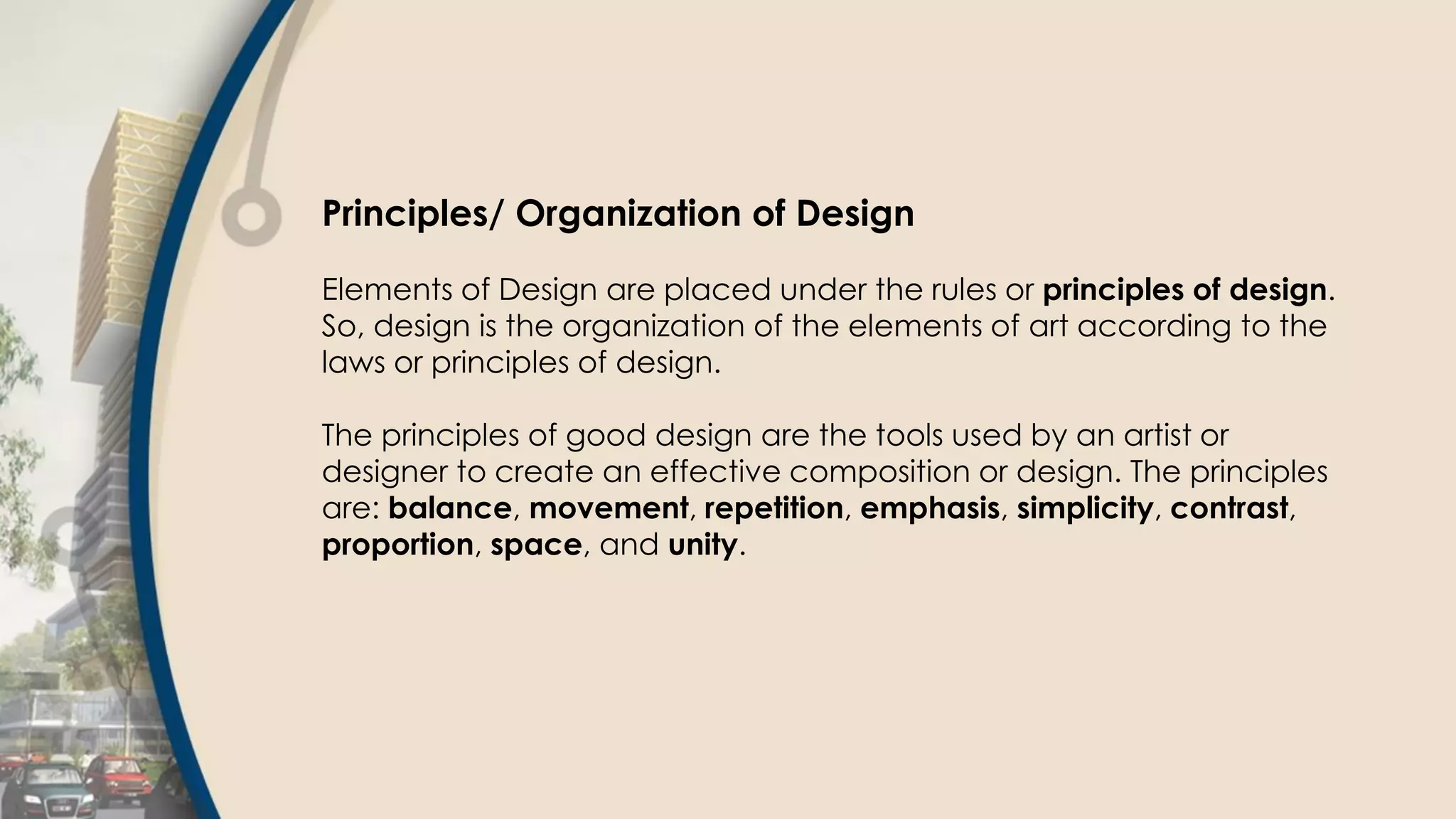 Principles/ Organization of Design
Elements of Design are placed under the rules or principles of design.
So, design is the organization of the elements of art according to the
laws or principles of design.
The principles of good design are the tools used by an artist or
designer to create an effective composition or design. The principles
are: balance, movement, repetition, emphasis, simplicity, contrast,
proportion, space, and unity.
 
