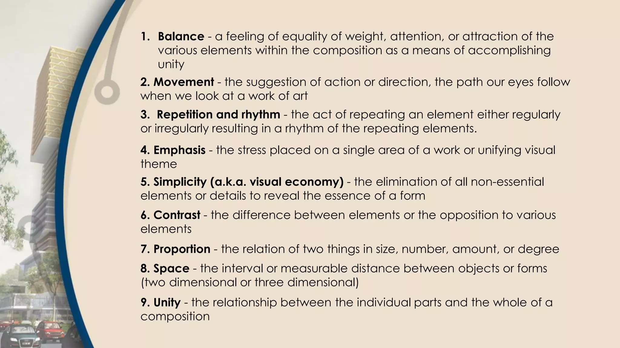 1. Balance - a feeling of equality of weight, attention, or attraction of the
various elements within the composition as a means of accomplishing
unity
2. Movement - the suggestion of action or direction, the path our eyes follow
when we look at a work of art
3. Repetition and rhythm - the act of repeating an element either regularly
or irregularly resulting in a rhythm of the repeating elements.
4. Emphasis - the stress placed on a single area of a work or unifying visual
theme
5. Simplicity (a.k.a. visual economy) - the elimination of all non-essential
elements or details to reveal the essence of a form
6. Contrast - the difference between elements or the opposition to various
elements
7. Proportion - the relation of two things in size, number, amount, or degree
8. Space - the interval or measurable distance between objects or forms
(two dimensional or three dimensional)
9. Unity - the relationship between the individual parts and the whole of a
composition
 