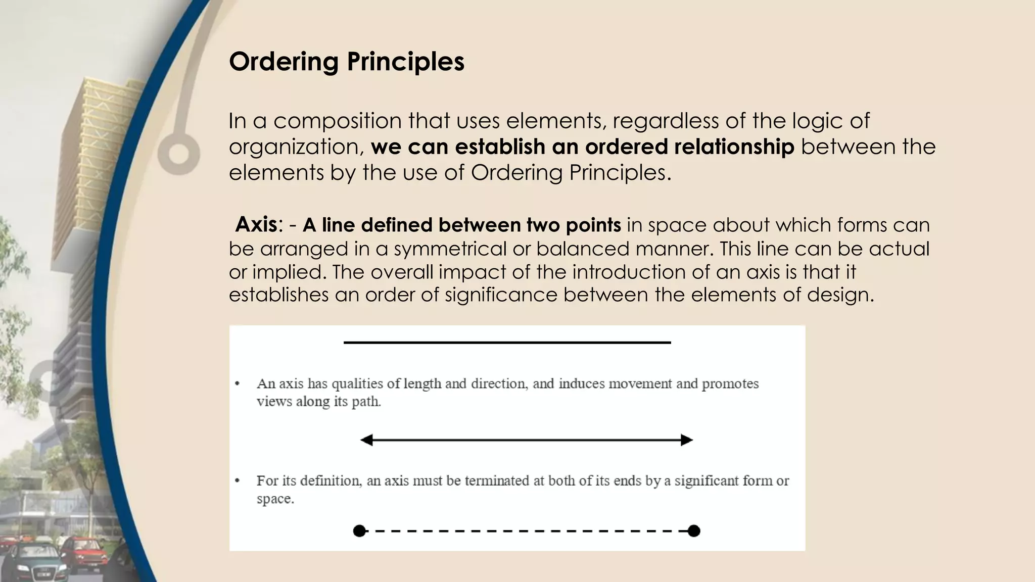 Ordering Principles
In a composition that uses elements, regardless of the logic of
organization, we can establish an ordered relationship between the
elements by the use of Ordering Principles.
Axis: - A line defined between two points in space about which forms can
be arranged in a symmetrical or balanced manner. This line can be actual
or implied. The overall impact of the introduction of an axis is that it
establishes an order of significance between the elements of design.
 