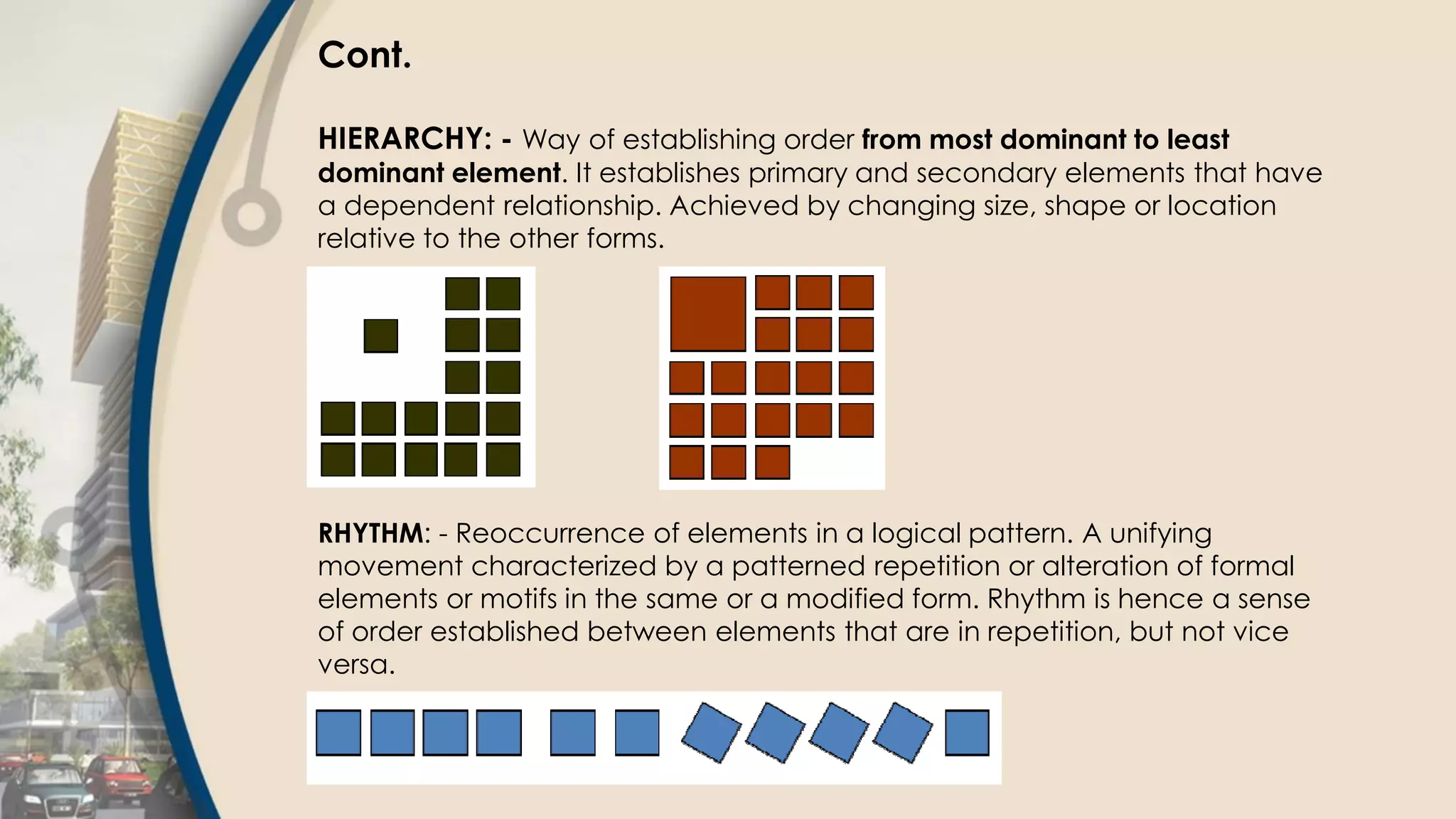 Cont.
HIERARCHY: - Way of establishing order from most dominant to least
dominant element. It establishes primary and secondary elements that have
a dependent relationship. Achieved by changing size, shape or location
relative to the other forms.
RHYTHM: - Reoccurrence of elements in a logical pattern. A unifying
movement characterized by a patterned repetition or alteration of formal
elements or motifs in the same or a modified form. Rhythm is hence a sense
of order established between elements that are in repetition, but not vice
versa.
 