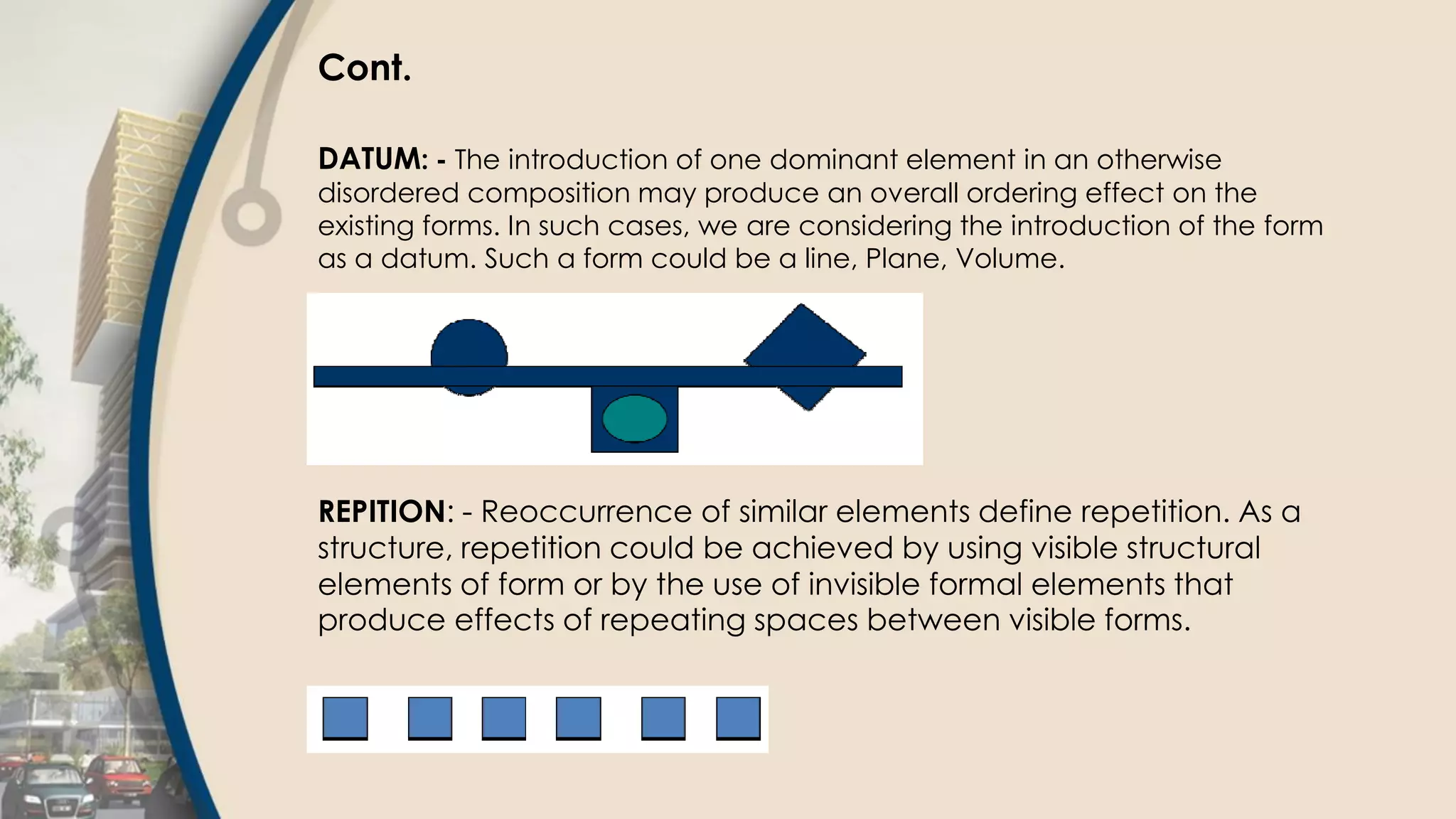 Cont.
DATUM: - The introduction of one dominant element in an otherwise
disordered composition may produce an overall ordering effect on the
existing forms. In such cases, we are considering the introduction of the form
as a datum. Such a form could be a line, Plane, Volume.
REPITION: - Reoccurrence of similar elements define repetition. As a
structure, repetition could be achieved by using visible structural
elements of form or by the use of invisible formal elements that
produce effects of repeating spaces between visible forms.
 