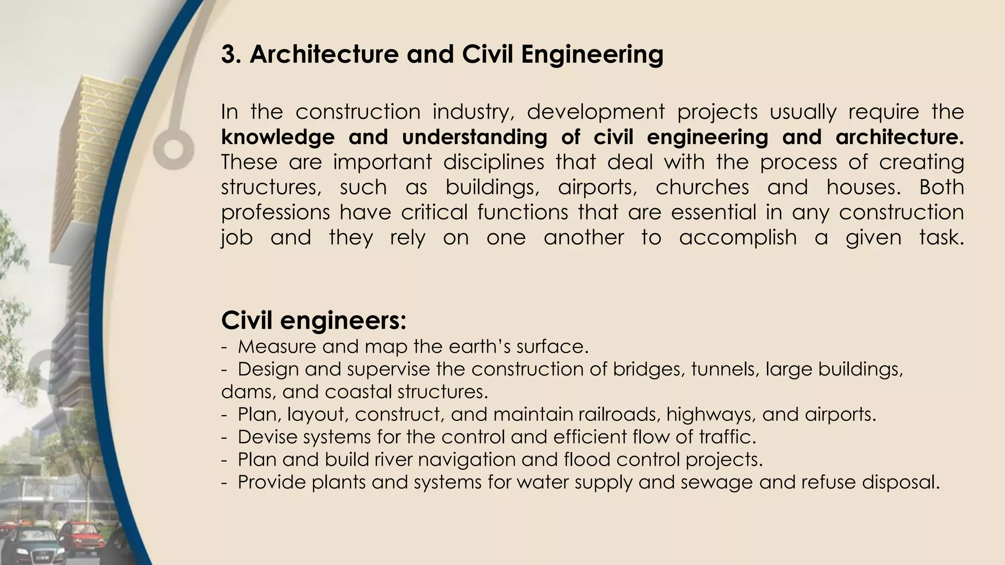 3. Architecture and Civil Engineering
In the construction industry, development projects usually require the
knowledge and understanding of civil engineering and architecture.
These are important disciplines that deal with the process of creating
structures, such as buildings, airports, churches and houses. Both
professions have critical functions that are essential in any construction
job and they rely on one another to accomplish a given task.
Civil engineers:
- Measure and map the earth’s surface.
- Design and supervise the construction of bridges, tunnels, large buildings,
dams, and coastal structures.
- Plan, layout, construct, and maintain railroads, highways, and airports.
- Devise systems for the control and efficient flow of traffic.
- Plan and build river navigation and flood control projects.
- Provide plants and systems for water supply and sewage and refuse disposal.
 