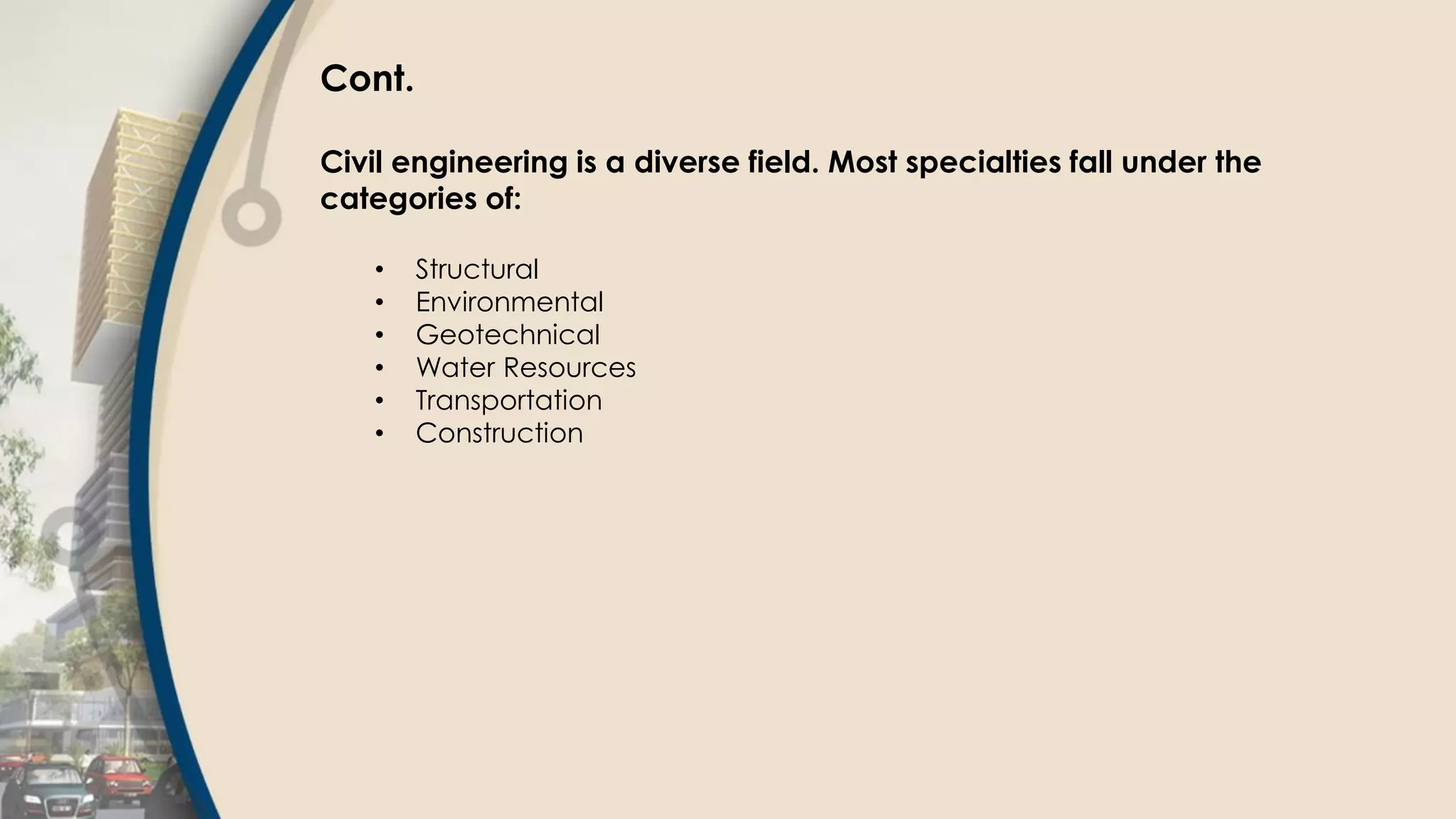 Cont.
Civil engineering is a diverse field. Most specialties fall under the
categories of:
• Structural
• Environmental
• Geotechnical
• Water Resources
• Transportation
• Construction
 