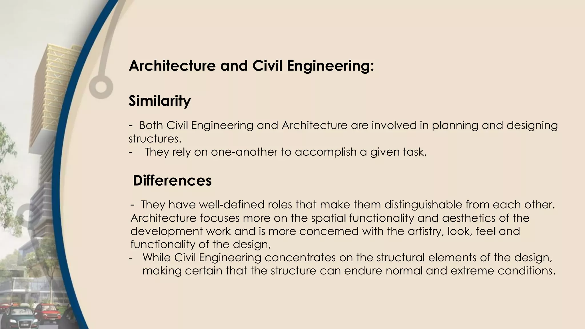 Architecture and Civil Engineering:
Similarity
- Both Civil Engineering and Architecture are involved in planning and designing
structures.
- They rely on one-another to accomplish a given task.
Differences
- They have well-defined roles that make them distinguishable from each other.
Architecture focuses more on the spatial functionality and aesthetics of the
development work and is more concerned with the artistry, look, feel and
functionality of the design,
- While Civil Engineering concentrates on the structural elements of the design,
making certain that the structure can endure normal and extreme conditions.
 