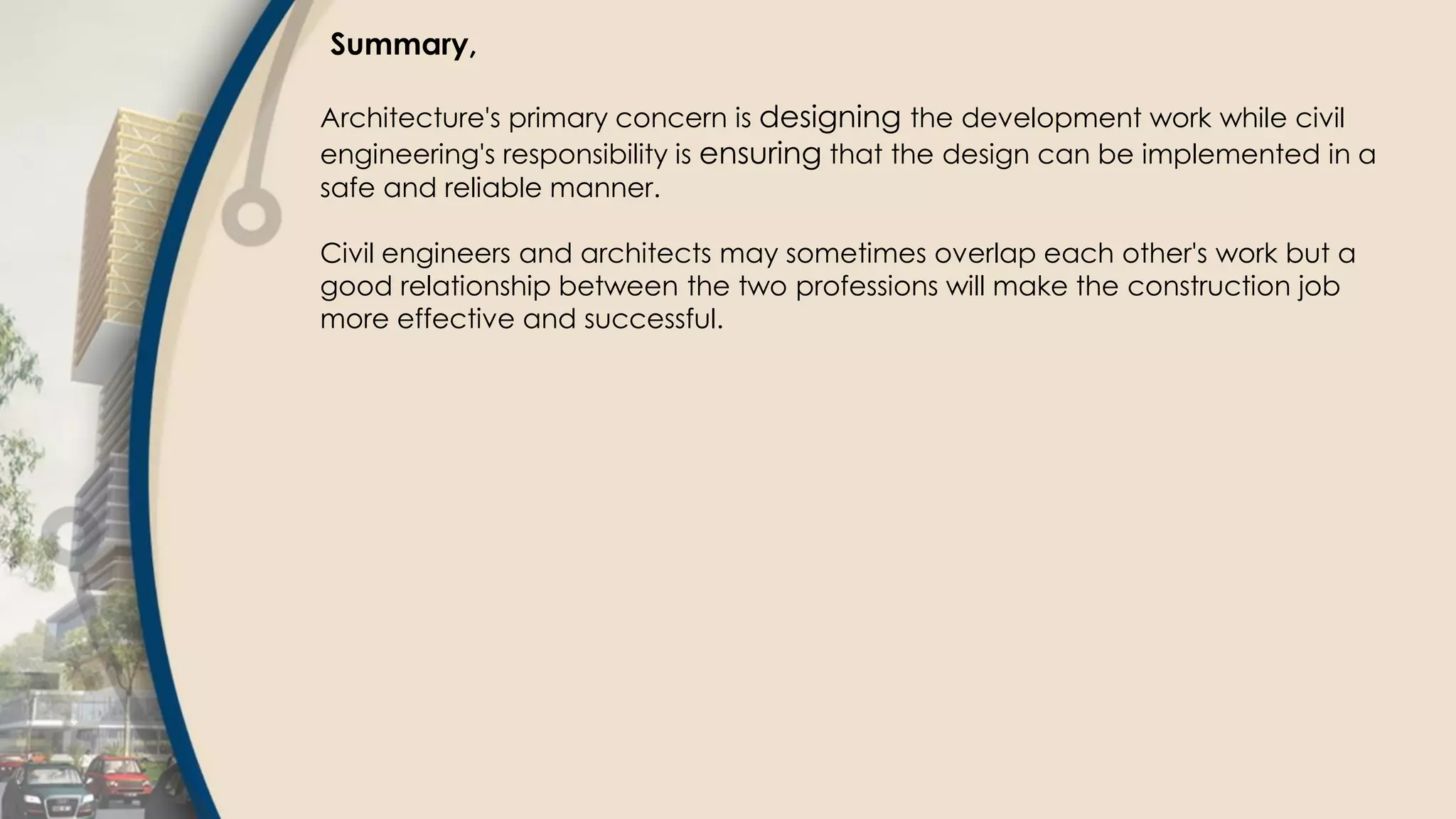 Summary,
Architecture's primary concern is designing the development work while civil
engineering's responsibility is ensuring that the design can be implemented in a
safe and reliable manner.
Civil engineers and architects may sometimes overlap each other's work but a
good relationship between the two professions will make the construction job
more effective and successful.
 
