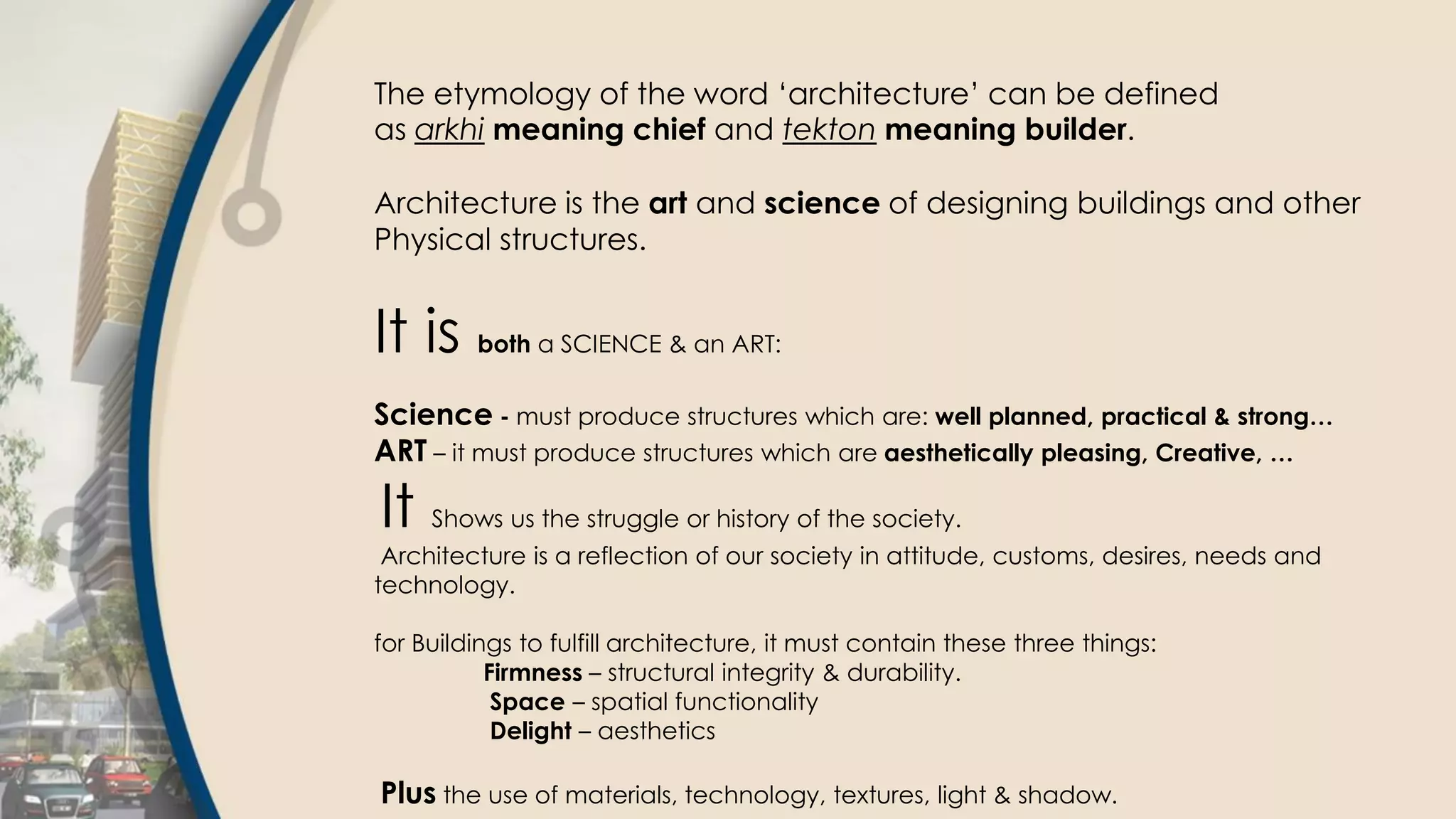 The etymology of the word ‘architecture’ can be defined
as arkhi meaning chief and tekton meaning builder.
Architecture is the art and science of designing buildings and other
Physical structures.
It is both a SCIENCE & an ART:
Science - must produce structures which are: well planned, practical & strong…
ART – it must produce structures which are aesthetically pleasing, Creative, …
It Shows us the struggle or history of the society.
Architecture is a reflection of our society in attitude, customs, desires, needs and
technology.
for Buildings to fulfill architecture, it must contain these three things:
Firmness – structural integrity & durability.
Space – spatial functionality
Delight – aesthetics
Plus the use of materials, technology, textures, light & shadow.
 