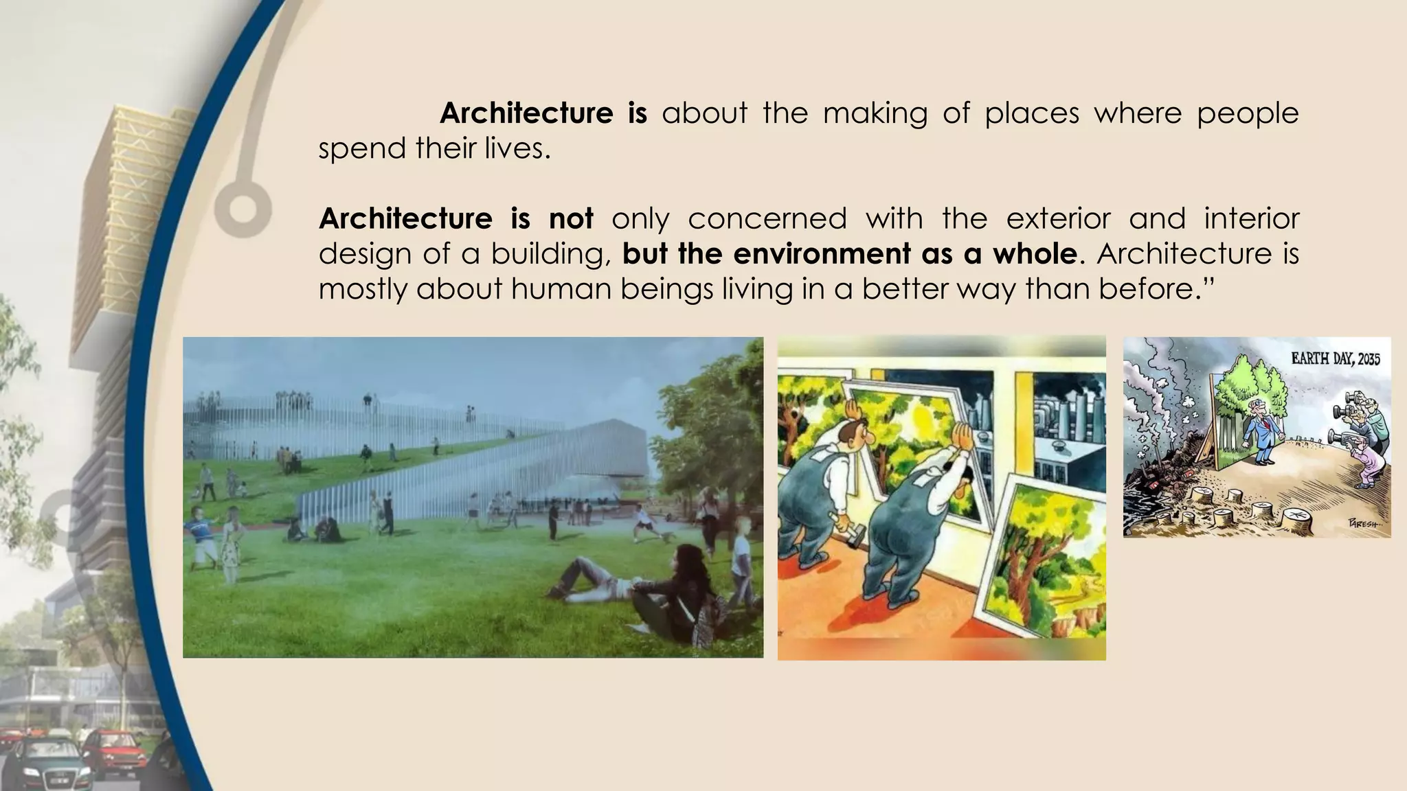 Architecture is about the making of places where people
spend their lives.
Architecture is not only concerned with the exterior and interior
design of a building, but the environment as a whole. Architecture is
mostly about human beings living in a better way than before.”
 
