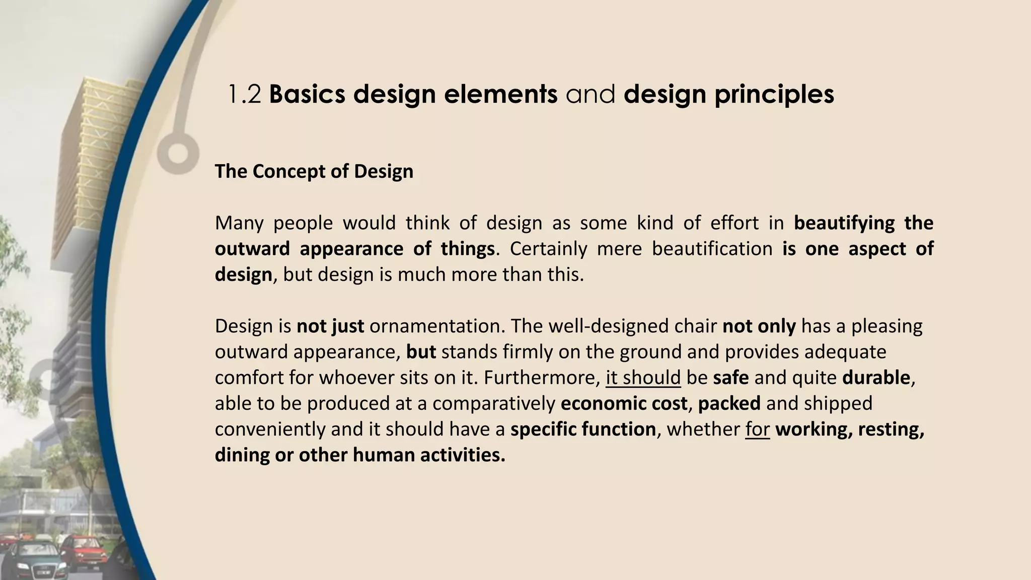 1.2 Basics design elements and design principles
The Concept of Design
Many people would think of design as some kind of effort in beautifying the
outward appearance of things. Certainly mere beautification is one aspect of
design, but design is much more than this.
Design is not just ornamentation. The well-designed chair not only has a pleasing
outward appearance, but stands firmly on the ground and provides adequate
comfort for whoever sits on it. Furthermore, it should be safe and quite durable,
able to be produced at a comparatively economic cost, packed and shipped
conveniently and it should have a specific function, whether for working, resting,
dining or other human activities.
 