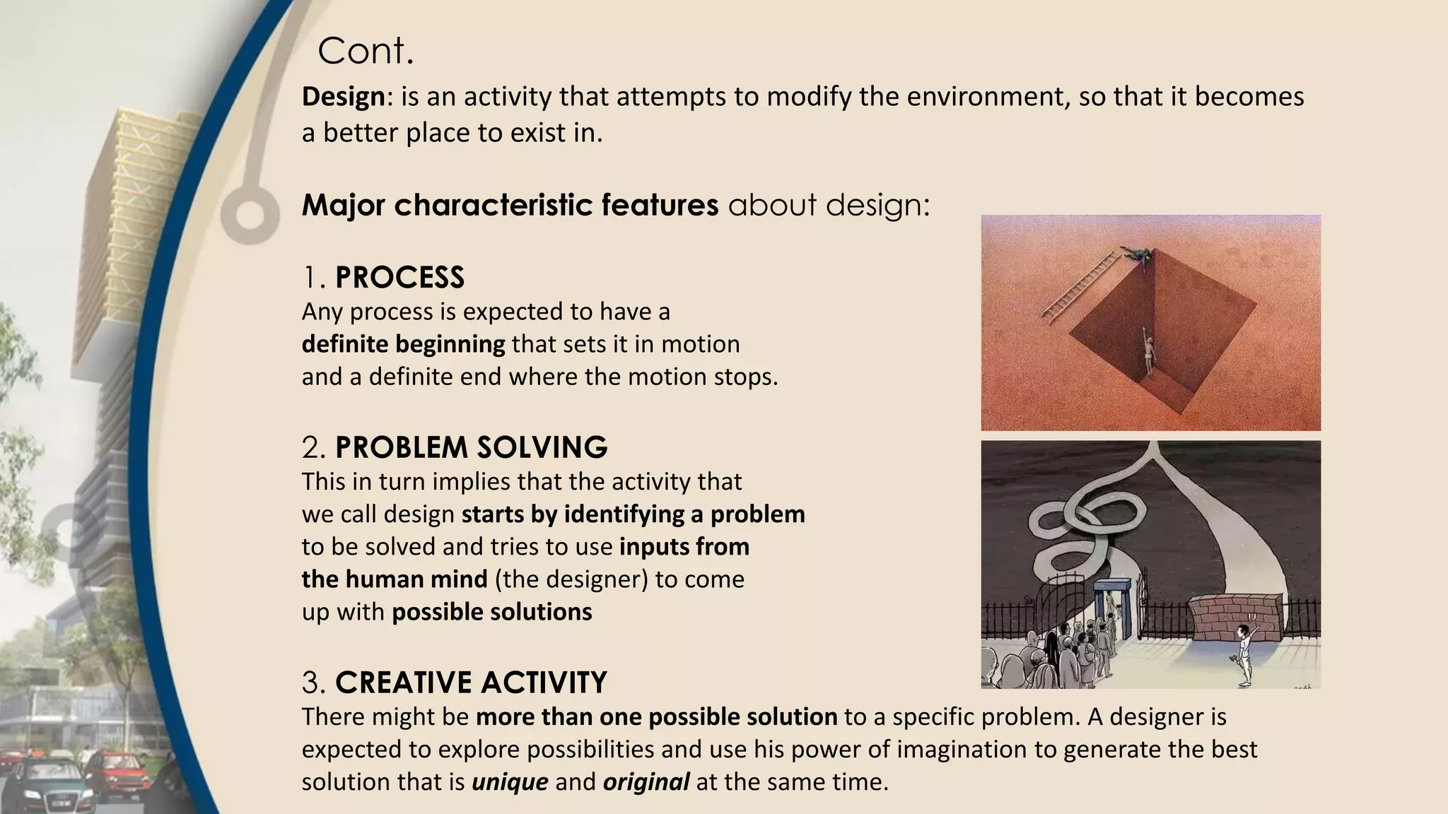 Cont.
Design: is an activity that attempts to modify the environment, so that it becomes
a better place to exist in.
Major characteristic features about design:
1. PROCESS
Any process is expected to have a
definite beginning that sets it in motion
and a definite end where the motion stops.
2. PROBLEM SOLVING
This in turn implies that the activity that
we call design starts by identifying a problem
to be solved and tries to use inputs from
the human mind (the designer) to come
up with possible solutions
3. CREATIVE ACTIVITY
There might be more than one possible solution to a specific problem. A designer is
expected to explore possibilities and use his power of imagination to generate the best
solution that is unique and original at the same time.
 