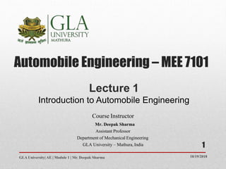 Automobile Engineering – MEE 7101
10/19/2018GLA University| AE | Module 1 | Mr. Deepak Sharma
Lecture 1
Introduction to Automobile Engineering
Course Instructor
Mr. Deepak Sharma
Assistant Professor
Department of Mechanical Engineering
GLA University – Mathura,India 1
 