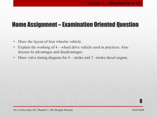 Home Assignment – Examination Oriented Question
• Draw the layout of four wheeler vehicle.
• Explain the working of 4 – wheel drive vehicle used in practices. Also
discuss its advantages and disadvantages.
• Draw valve timing diagram for 4 – stroke and 2 –stroke diesel engine.
10/19/2018GLA University| AE | Module 1 | Mr. Deepak Sharma
8
Lecture 1 – Introduction to AE
 