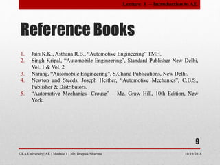 Reference Books
10/19/2018GLA University| AE | Module 1 | Mr. Deepak Sharma
1. Jain K.K., Asthana R.B., “Automotive Engineering” TMH.
2. Singh Kripal, “Automobile Engineering”, Standard Publisher New Delhi,
Vol. 1 & Vol. 2
3. Narang, “Automobile Engineering”, S.Chand Publications, New Delhi.
4. Newton and Steeds, Joseph Heither, “Automotive Mechanics”, C.B.S.,
Publisher & Distributors.
5. “Automotive Mechanics- Crouse” – Mc. Graw Hill, 10th Edition, New
York.
9
Lecture 1 – Introduction to AE
 