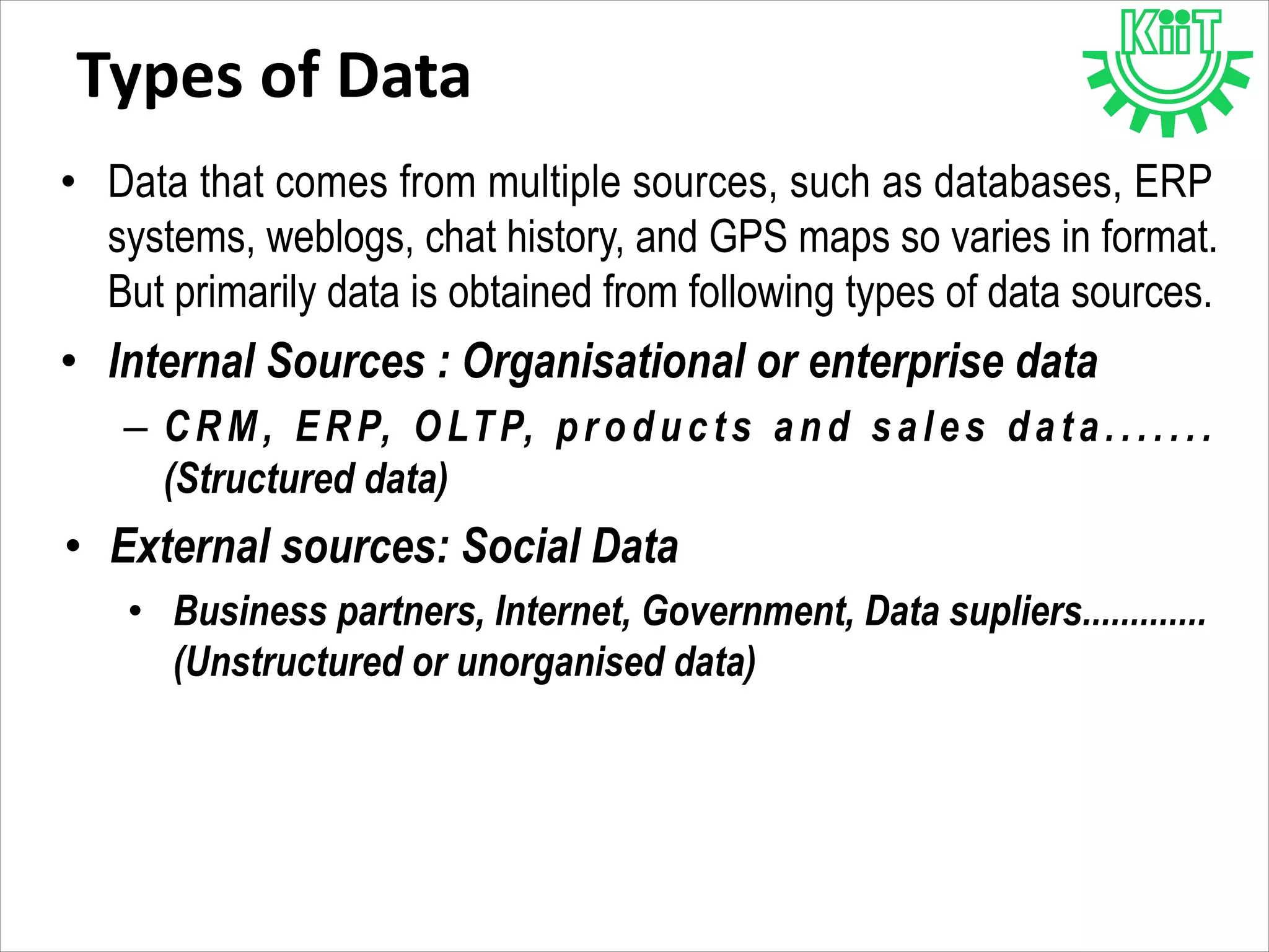 Types of Data
• Data that comes from multiple sources, such as databases, ERP
systems, weblogs, chat history, and GPS maps so varies in format.
But primarily data is obtained from following types of data sources.
• Internal Sources : Organisational or enterprise data
– CRM, ERP, OLTP, products and sales data.......
(Structured data)
• External sources: Social Data
• Business partners, Internet, Government, Data supliers.............
(Unstructured or unorganised data)
 