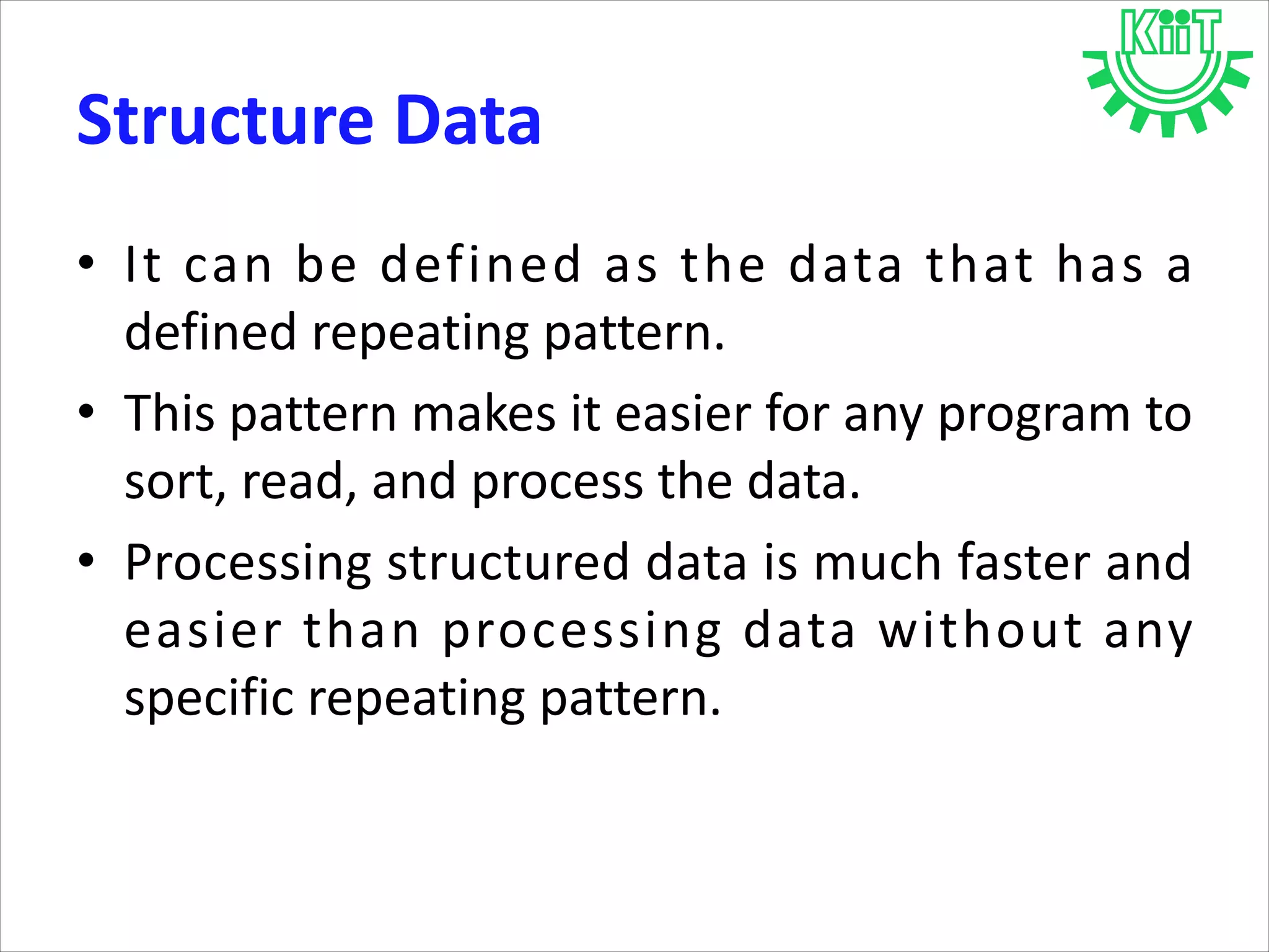 Structure Data
• It can be defined as the data that has a
defined repeating pattern.
• This pattern makes it easier for any program to
sort, read, and process the data.
• Processing structured data is much faster and
easier than processing data without any
specific repeating pattern.
 