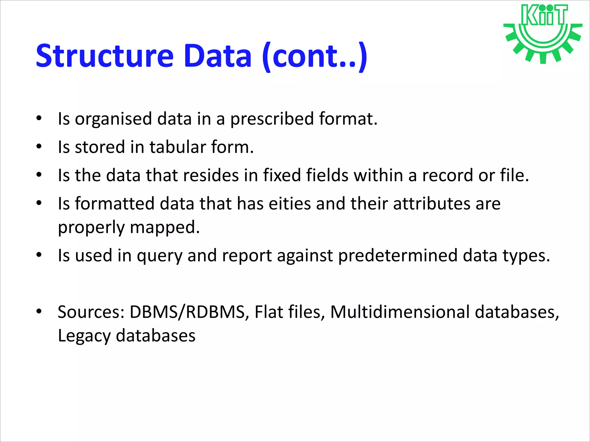 • Is organised data in a prescribed format.
• Is stored in tabular form.
• Is the data that resides in fixed fields within a record or file.
• Is formatted data that has eities and their attributes are
properly mapped.
• Is used in query and report against predetermined data types.
• Sources: DBMS/RDBMS, Flat files, Multidimensional databases,
Legacy databases
Structure Data (cont..)
 