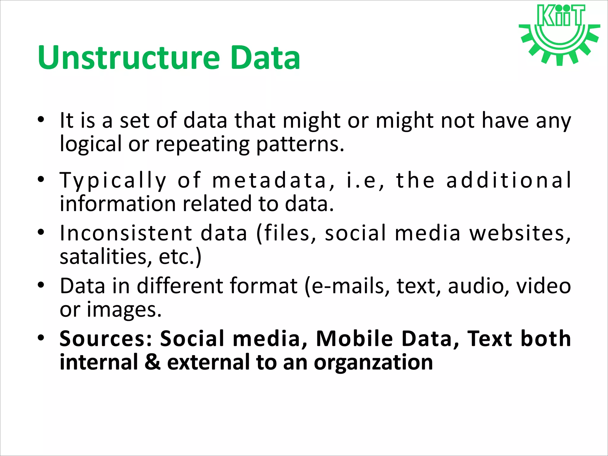 • It is a set of data that might or might not have any
logical or repeating patterns.
• Typically of metadata, i.e, the additional
information related to data.
• Inconsistent data (files, social media websites,
satalities, etc.)
• Data in different format (e-mails, text, audio, video
or images.
• Sources: Social media, Mobile Data, Text both
internal & external to an organzation
Unstructure Data
 
