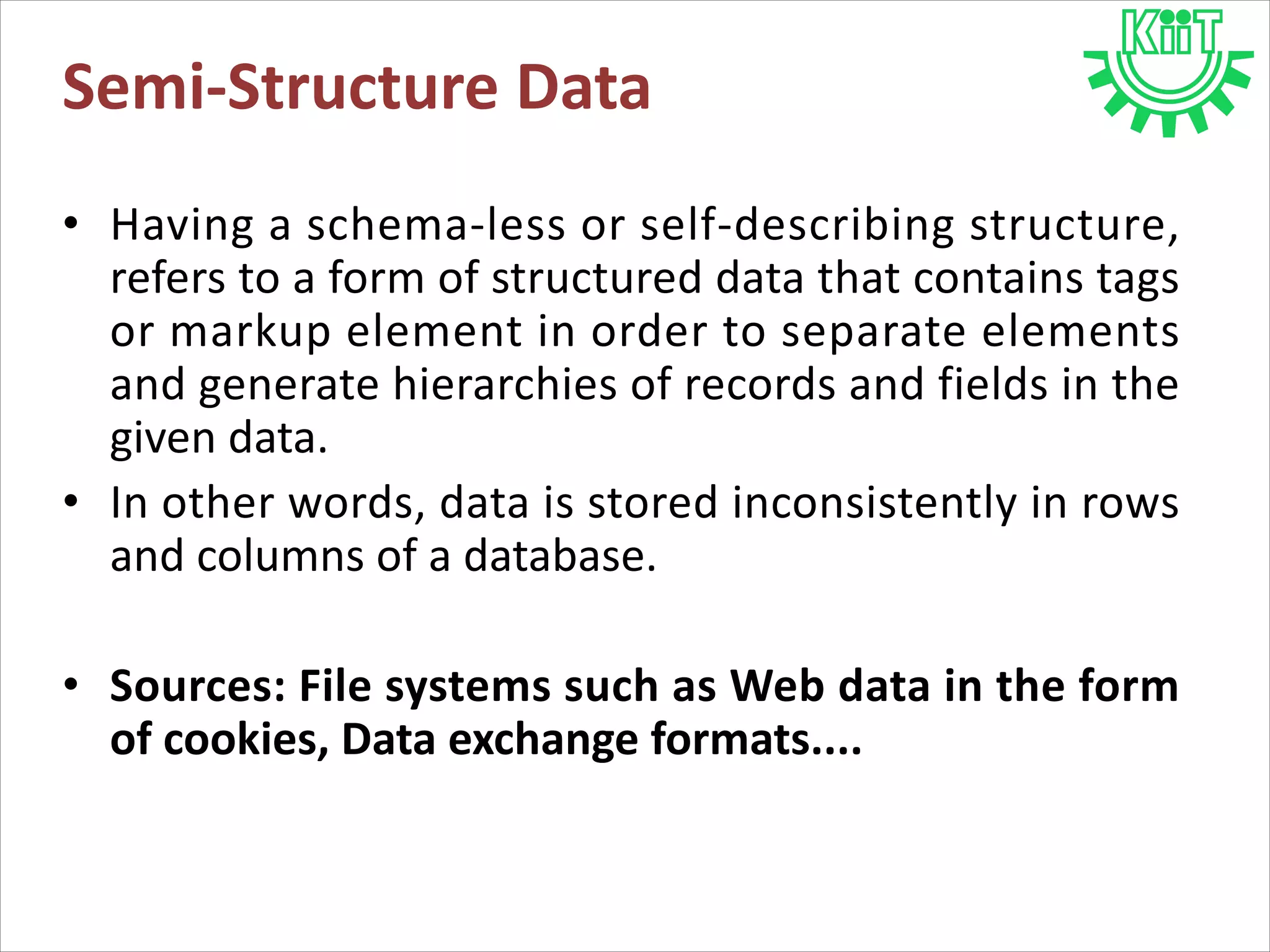 • Having a schema-less or self-describing structure,
refers to a form of structured data that contains tags
or markup element in order to separate elements
and generate hierarchies of records and fields in the
given data.
• In other words, data is stored inconsistently in rows
and columns of a database.
• Sources: File systems such as Web data in the form
of cookies, Data exchange formats....
Semi-Structure Data
 