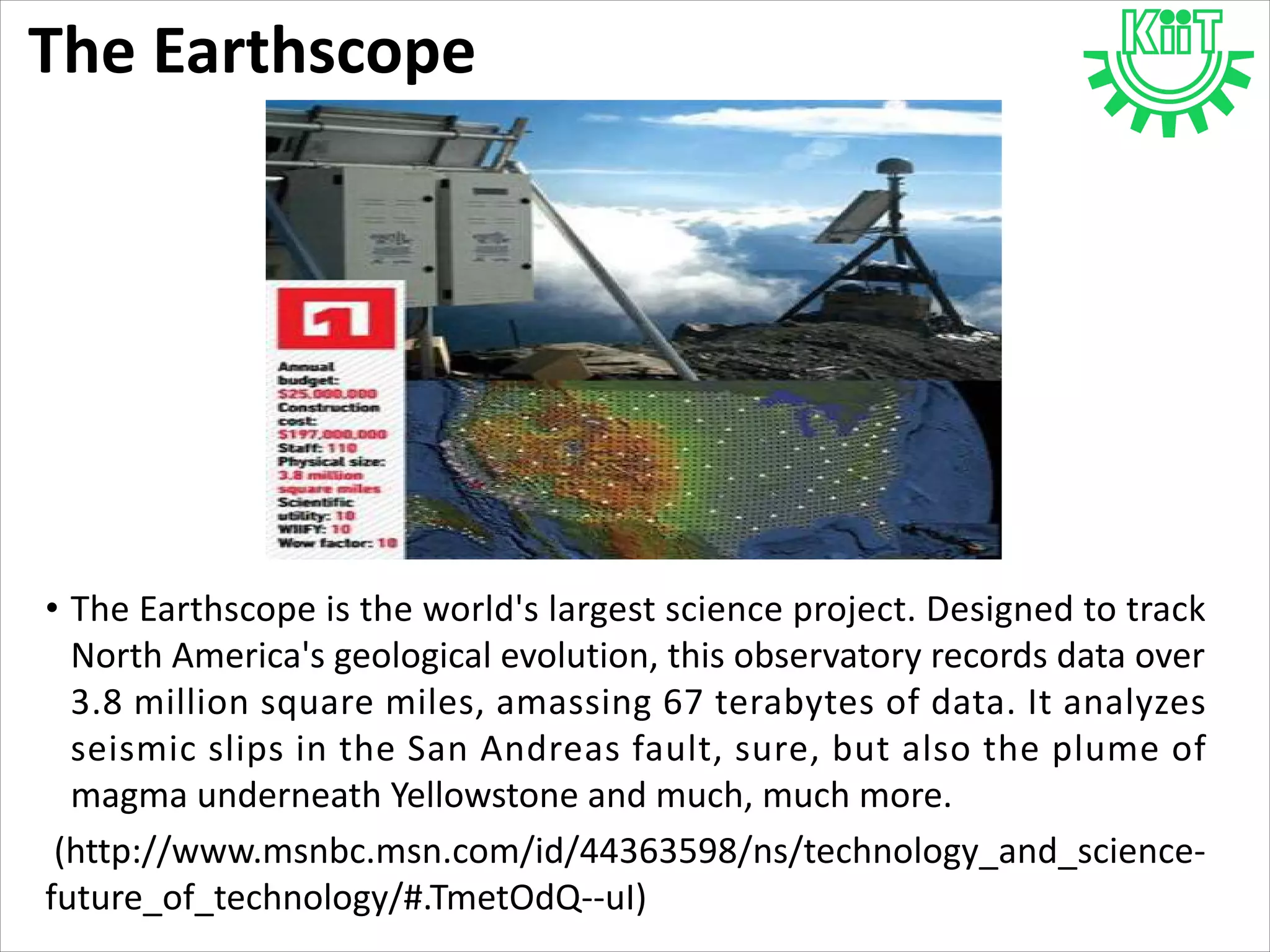 The Earthscope
• The Earthscope is the world's largest science project. Designed to track
North America's geological evolution, this observatory records data over
3.8 million square miles, amassing 67 terabytes of data. It analyzes
seismic slips in the San Andreas fault, sure, but also the plume of
magma underneath Yellowstone and much, much more.
(http://www.msnbc.msn.com/id/44363598/ns/technology_and_science-
future_of_technology/#.TmetOdQ--uI)
 