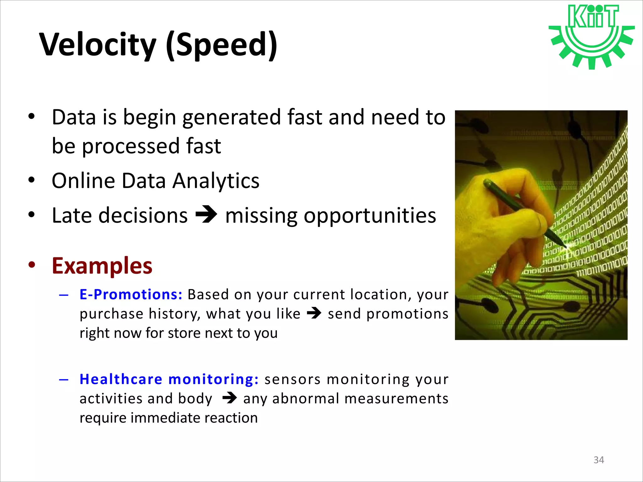 Velocity (Speed)
• Data is begin generated fast and need to
be processed fast
• Online Data Analytics
• Late decisions  missing opportunities
• Examples
– E-Promotions: Based on your current location, your
purchase history, what you like  send promotions
right now for store next to you
– Healthcare monitoring: sensors monitoring your
activities and body  any abnormal measurements
require immediate reaction
34
 