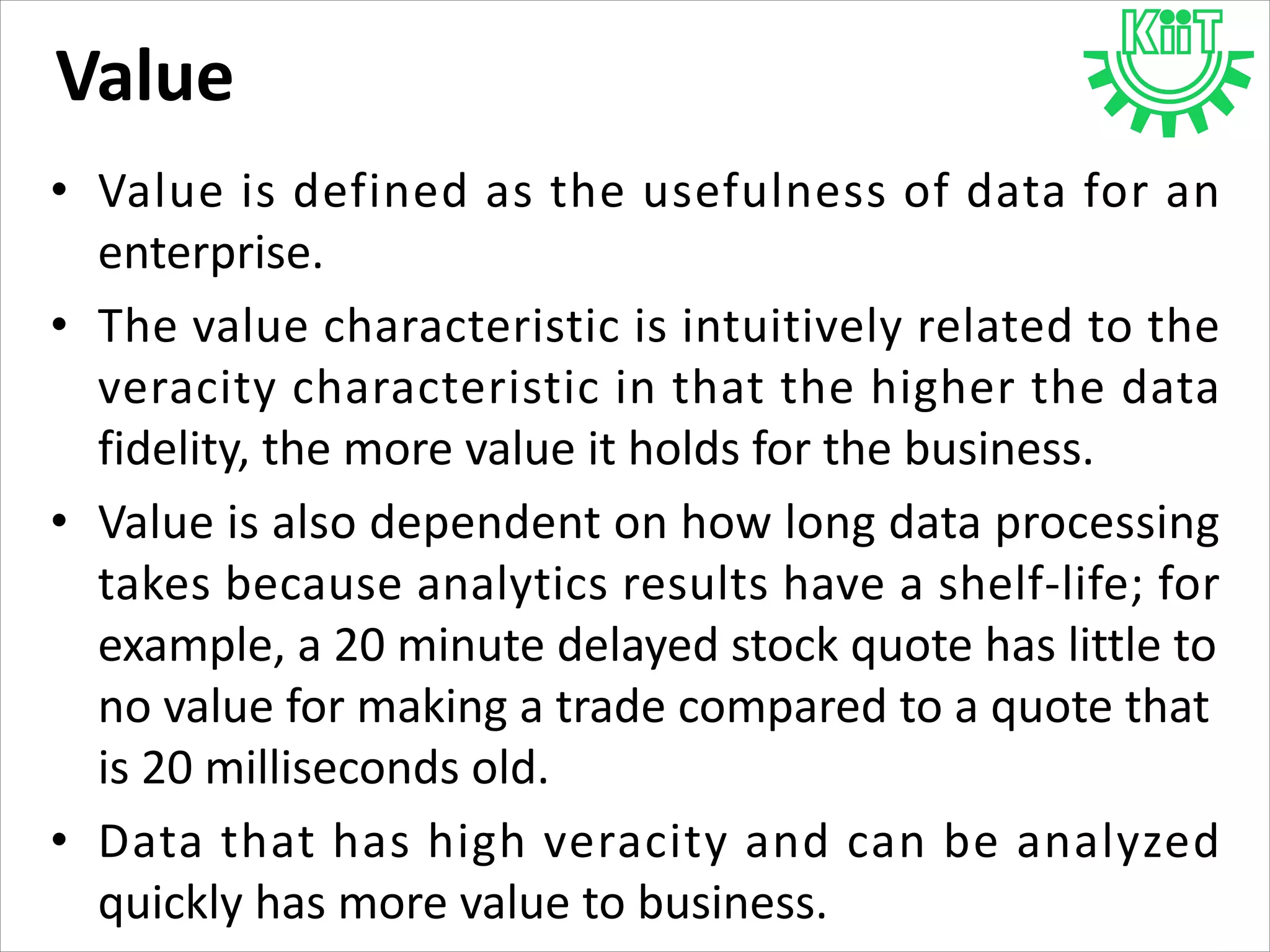 Value
• Value is defined as the usefulness of data for an
enterprise.
• The value characteristic is intuitively related to the
veracity characteristic in that the higher the data
fidelity, the more value it holds for the business.
• Value is also dependent on how long data processing
takes because analytics results have a shelf-life; for
example, a 20 minute delayed stock quote has little to
no value for making a trade compared to a quote that
is 20 milliseconds old.
• Data that has high veracity and can be analyzed
quickly has more value to business.
 