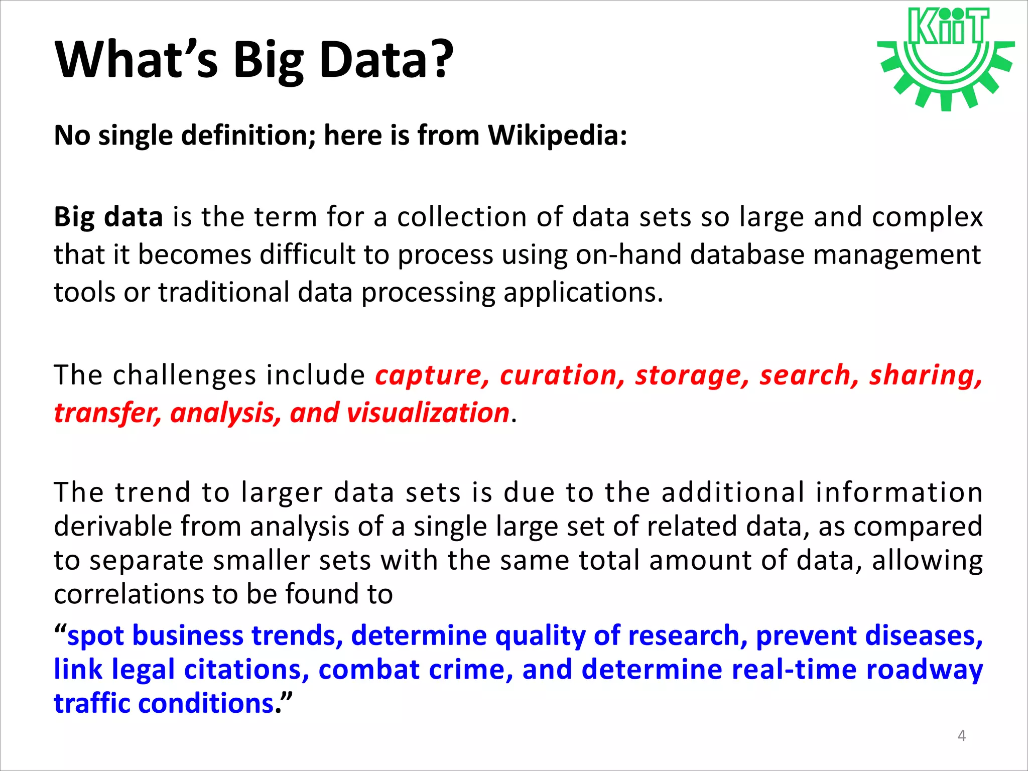 What’s Big Data?
No single definition; here is from Wikipedia:
Big data is the term for a collection of data sets so large and complex
that it becomes difficult to process using on-hand database management
tools or traditional data processing applications.
The challenges include capture, curation, storage, search, sharing,
transfer, analysis, and visualization.
The trend to larger data sets is due to the additional information
derivable from analysis of a single large set of related data, as compared
to separate smaller sets with the same total amount of data, allowing
correlations to be found to
“spot business trends, determine quality of research, prevent diseases,
link legal citations, combat crime, and determine real-time roadway
traffic conditions.”
4
 