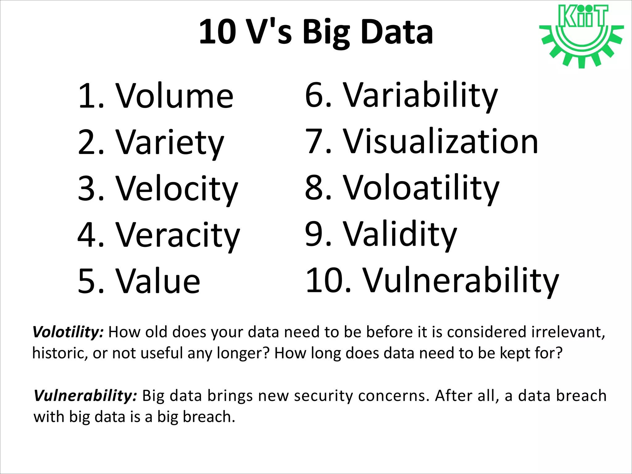 10 V's Big Data
1. Volume
2. Variety
3. Velocity
4. Veracity
5. Value
6. Variability
7. Visualization
8. Voloatility
9. Validity
10. Vulnerability
Volotility: How old does your data need to be before it is considered irrelevant,
historic, or not useful any longer? How long does data need to be kept for?
Vulnerability: Big data brings new security concerns. After all, a data breach
with big data is a big breach.
 
