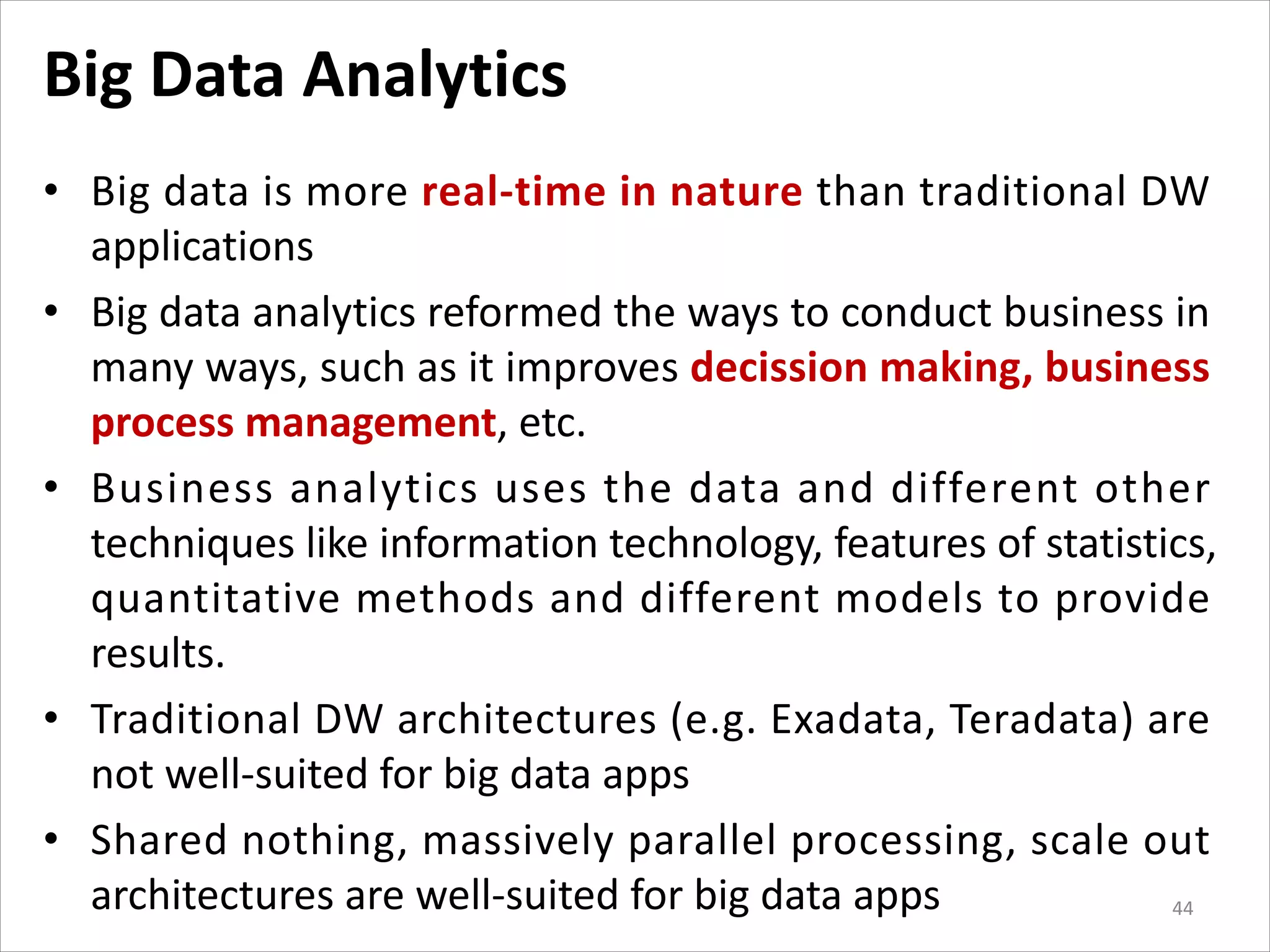 Big Data Analytics
• Big data is more real-time in nature than traditional DW
applications
• Big data analytics reformed the ways to conduct business in
many ways, such as it improves decission making, business
process management, etc.
• Business analytics uses the data and different other
techniques like information technology, features of statistics,
quantitative methods and different models to provide
results.
• Traditional DW architectures (e.g. Exadata, Teradata) are
not well-suited for big data apps
• Shared nothing, massively parallel processing, scale out
architectures are well-suited for big data apps 44
 