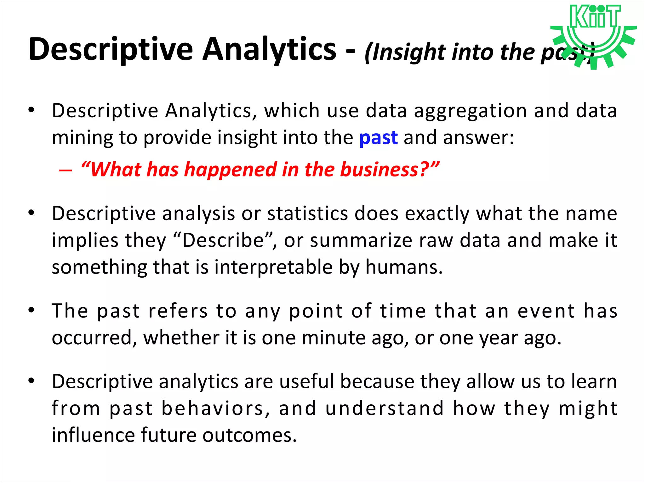 Descriptive Analytics - (Insight into the past)
• Descriptive Analytics, which use data aggregation and data
mining to provide insight into the past and answer:
– “What has happened in the business?”
• Descriptive analysis or statistics does exactly what the name
implies they “Describe”, or summarize raw data and make it
something that is interpretable by humans.
• The past refers to any point of time that an event has
occurred, whether it is one minute ago, or one year ago.
• Descriptive analytics are useful because they allow us to learn
from past behaviors, and understand how they might
influence future outcomes.
 
