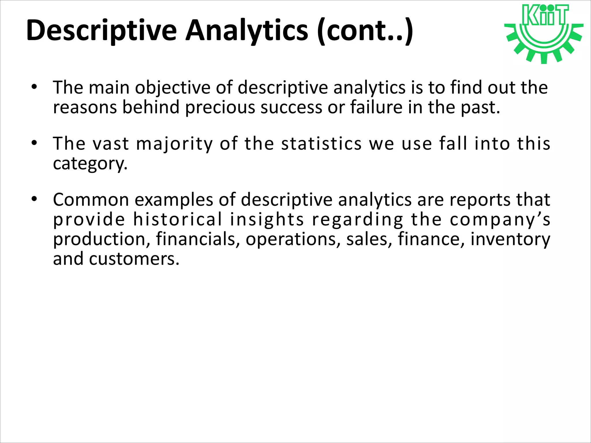 • The main objective of descriptive analytics is to find out the
reasons behind precious success or failure in the past.
• The vast majority of the statistics we use fall into this
category.
• Common examples of descriptive analytics are reports that
provide historical insights regarding the company’s
production, financials, operations, sales, finance, inventory
and customers.
Descriptive Analytics (cont..)
 