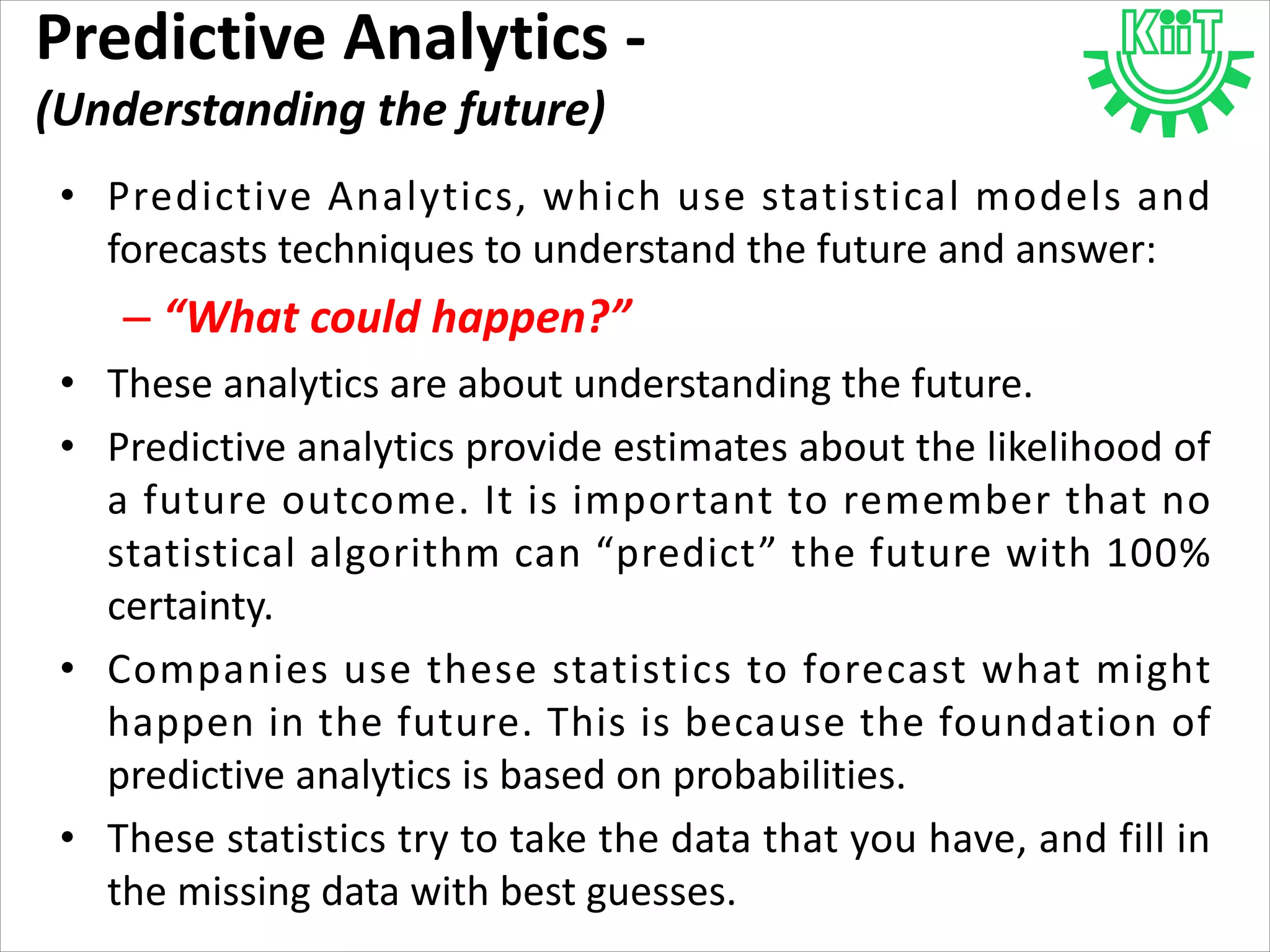 Predictive Analytics -
(Understanding the future)
• Predictive Analytics, which use statistical models and
forecasts techniques to understand the future and answer:
– “What could happen?”
• These analytics are about understanding the future.
• Predictive analytics provide estimates about the likelihood of
a future outcome. It is important to remember that no
statistical algorithm can “predict” the future with 100%
certainty.
• Companies use these statistics to forecast what might
happen in the future. This is because the foundation of
predictive analytics is based on probabilities.
• These statistics try to take the data that you have, and fill in
the missing data with best guesses.
 