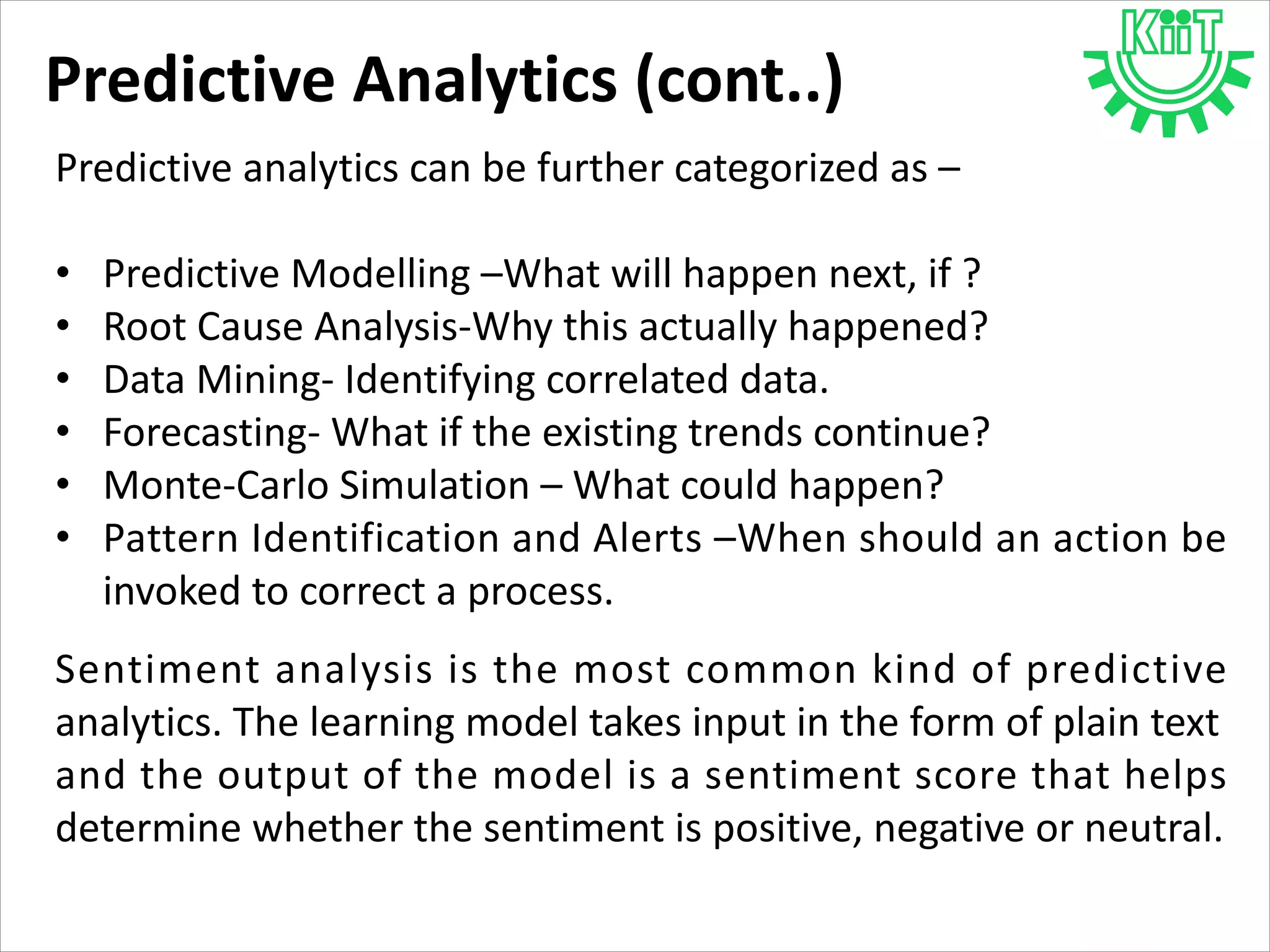 Predictive Analytics (cont..)
Predictive analytics can be further categorized as –
• Predictive Modelling –What will happen next, if ?
• Root Cause Analysis-Why this actually happened?
• Data Mining- Identifying correlated data.
• Forecasting- What if the existing trends continue?
• Monte-Carlo Simulation – What could happen?
• Pattern Identification and Alerts –When should an action be
invoked to correct a process.
Sentiment analysis is the most common kind of predictive
analytics. The learning model takes input in the form of plain text
and the output of the model is a sentiment score that helps
determine whether the sentiment is positive, negative or neutral.
 
